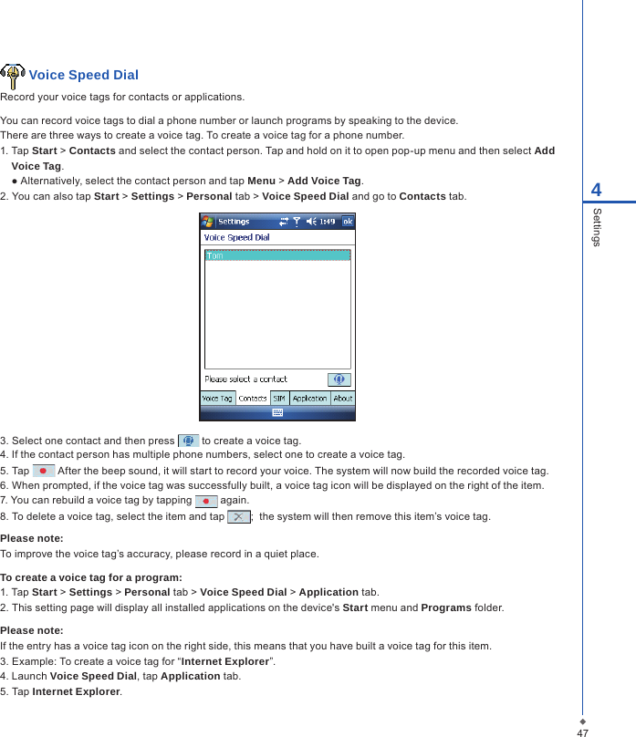 474Settings Voice Speed DialRecord your voice tags for contacts or applications.You can record voice tags to dial a phone number or launch programs by speaking to the device.There are three ways to create a voice tag. To create a voice tag for a phone number.1. Tap Start > Contacts and select the contact person. Tap and hold on it to open pop-up menu and then select Add Voice Tag.  ● Alternatively, select the contact person and tap Menu > Add Voice Tag.2. You can also tap Start > Settings > Personal tab > Voice Speed Dial and go to Contacts tab.3. Select one contact and then press   to create a voice tag.4. If the contact person has multiple phone numbers, select one to create a voice tag.5. Tap   After the beep sound, it will start to record your voice. The system will now build the recorded voice tag.6. When prompted, if the voice tag was successfully built, a voice tag icon will be displayed on the right of the item.7. You can rebuild a voice tag by tapping   again.8. To delete a voice tag, select the item and tap  ;  the system will then remove this item&rsquo;s voice tag.Please note:To improve the voice tag&rsquo;s accuracy, please record in a quiet place.To create a voice tag for a program:1. Tap Start > Settings > Personal tab > Voice Speed Dial > Application tab.2. This setting page will display all installed applications on the device's Start menu and Programs folder.Please note:If the entry has a voice tag icon on the right side, this means that you have built a voice tag for this item.3. Example: To create a voice tag for &ldquo;Internet Explorer&rdquo;.4. Launch Voice Speed Dial, tap Application tab.5. Tap Internet Explorer.