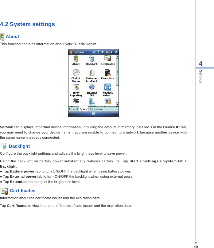 494Settings4.2 System settings AboutThis function contains information about your O2 Xda Denim.Version tab displays important device information, including the amount of memory installed. On the Device ID tab, you may need to change your device name if you are unable to connect to a network because another device with the same name is already connected. BacklightCongure the backlight settings and adjusts the brightness level to save power.Using the  backlight  on  battery  power  substantially  reduces  battery  life.  Tap  Start > Settings  >  System tab  >  Backlight.● Tap Battery power tab to turn ON/OFF the backlight when using battery power.● Tap External power tab to turn ON/OFF the backlight when using external power.● Tap Extended tab to adjust the brightness level. CerticatesInformation about the certicate issuer and the expiration date.Tap Certificates to view the name of the certicate issuer and the expiration date.