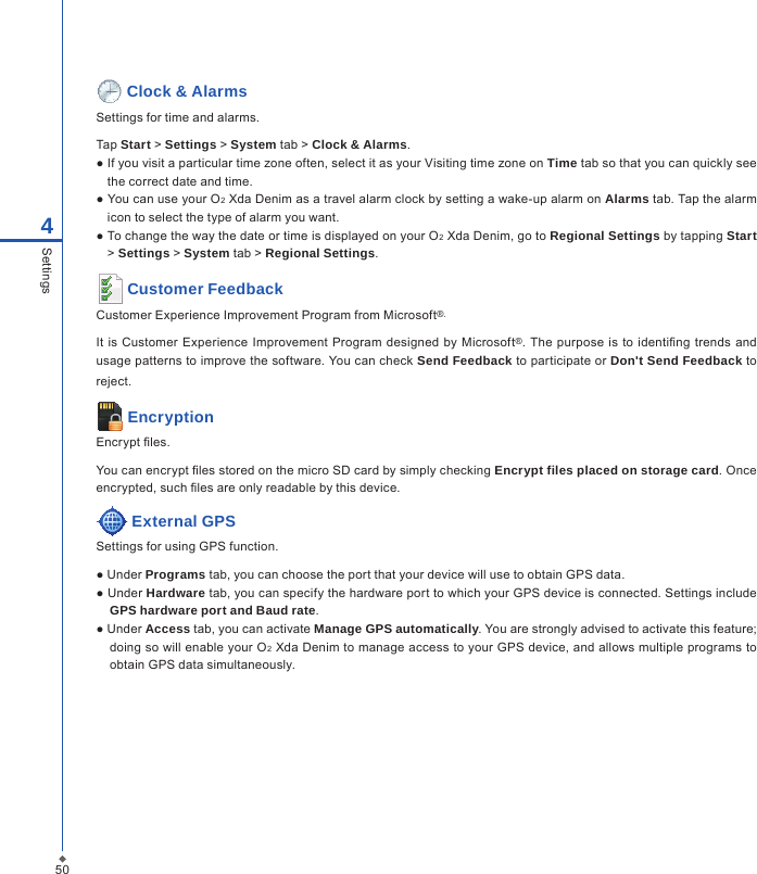 504Settings Clock &amp; AlarmsSettings for time and alarms.Tap Start > Settings > System tab > Clock &amp; Alarms.● If you visit a particular time zone often, select it as your Visiting time zone on Time tab so that you can quickly see the correct date and time.● You can use your O2 Xda Denim as a travel alarm clock by setting a wake-up alarm on Alarms tab. Tap the alarm icon to select the type of alarm you want.● To change the way the date or time is displayed on your O2 Xda Denim, go to Regional Settings by tapping Start > Settings > System tab > Regional Settings. Customer FeedbackCustomer Experience Improvement Program from Microsoft&reg;.It  is  Customer Experience Improvement Program designed  by  Microsoft&reg;.  The  purpose is to identing trends  and usage patterns to improve the software. You can check Send Feedback to participate or Don't Send Feedback to reject. EncryptionEncrypt les.You can encrypt les stored on the micro SD card by simply checking Encrypt files placed on storage card. Once encrypted, such les are only readable by this device.  External GPSSettings for using GPS function.● Under Programs tab, you can choose the port that your device will use to obtain GPS data.● Under Hardware tab, you can specify the hardware port to which your GPS device is connected. Settings include GPS hardware port and Baud rate.● Under Access tab, you can activate Manage GPS automatically. You are strongly advised to activate this feature; doing so will enable your O2 Xda Denim to manage access to your GPS device, and allows multiple programs to obtain GPS data simultaneously.