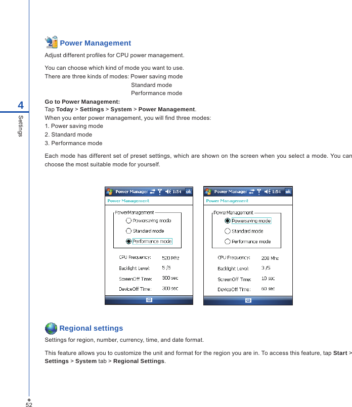  Power ManagementAdjust different proles for CPU power management.You can choose which kind of mode you want to use.There are three kinds of modes: Power saving mode  Standard mode  Performance modeGo to Power Management:Tap Today > Settings > System > Power Management.When you enter power management, you will nd three modes:1. Power saving mode2. Standard mode3. Performance modeEach mode  has different  set  of  preset settings, which are shown on the  screen when you select a mode. You can choose the most suitable mode for yourself.       Regional settingsSettings for region, number, currency, time, and date format.This feature allows you to customize the unit and format for the region you are in. To access this feature, tap Start > Settings > System tab > Regional Settings.524Settings