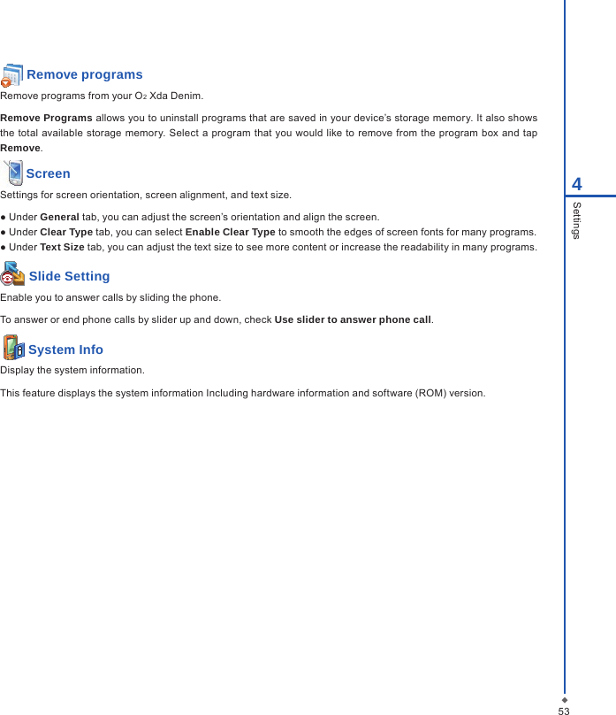  Remove programsRemove programs from your O2 Xda Denim.Remove Programs allows you to uninstall programs that are saved in your device&rsquo;s storage memory. It also shows the  total  available storage  memory. Select a program  that you would  like to  remove from the program box and tap Remove. ScreenSettings for screen orientation, screen alignment, and text size.● Under General tab, you can adjust the screen&rsquo;s orientation and align the screen.● Under Clear Type tab, you can select Enable Clear Type to smooth the edges of screen fonts for many programs.● Under Text Size tab, you can adjust the text size to see more content or increase the readability in many programs. Slide SettingEnable you to answer calls by sliding the phone.To answer or end phone calls by slider up and down, check Use slider to answer phone call.  System InfoDisplay the system information.This feature displays the system information Including hardware information and software (ROM) version.534Settings
