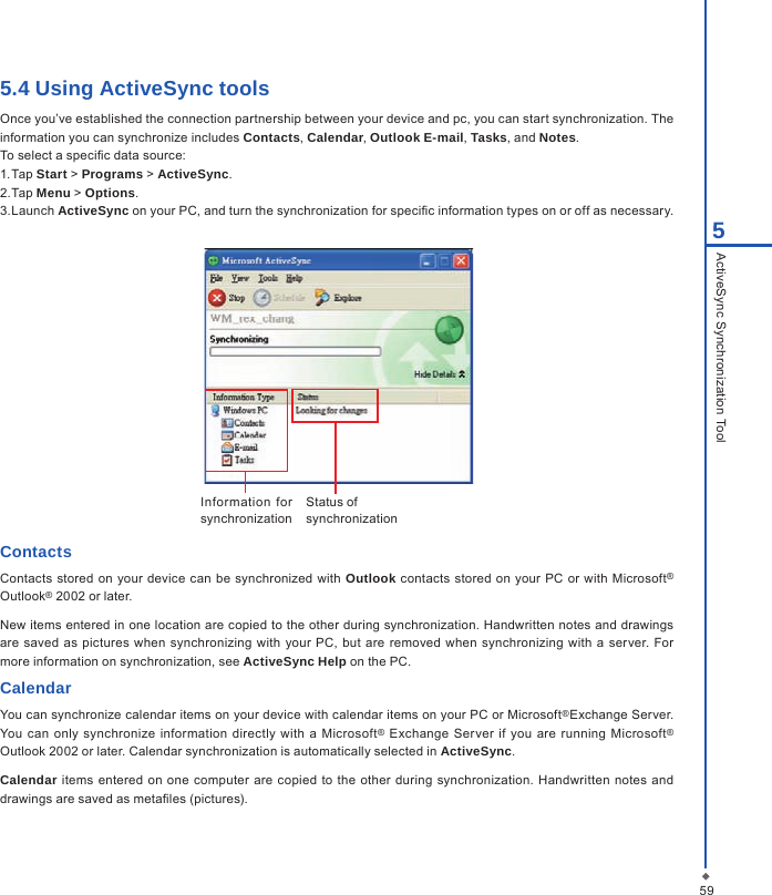 595ActiveSync Synchronization Tool5.4 Using ActiveSync toolsOnce you&rsquo;ve established the connection partnership between your device and pc, you can start synchronization. The information you can synchronize includes Contacts, Calendar, Outlook E-mail, Tasks, and Notes.To select a specic data source:1. Tap Start > Programs > ActiveSync.2. Tap Menu > Options.3. Launch ActiveSync on your PC, and turn the synchronization for specic information types on or off as necessary.Information  for synchronizationStatus of synchronizationContactsContacts stored on  your device can be synchronized with Outlook contacts  stored on your  PC  or with  Microsoft&reg; Outlook&reg; 2002 or later.New items entered in one location are copied to the other during synchronization. Handwritten notes and drawings are saved  as  pictures when synchronizing  with your PC,  but  are removed  when synchronizing with  a  server. For more information on synchronization, see ActiveSync Help on the PC.CalendarYou can synchronize calendar items on your device with calendar items on your PC or Microsoft&reg;Exchange Server. You can  only  synchronize information  directly with a Microsoft&reg;  Exchange  Server if you are running  Microsoft&reg; Outlook 2002 or later. Calendar synchronization is automatically selected in ActiveSync.Calendar items entered  on one  computer  are copied to  the other during  synchronization. Handwritten  notes and drawings are saved as metales (pictures).