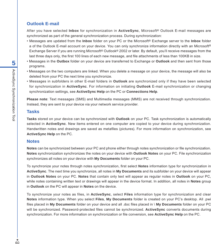 605ActiveSync Synchronization ToolOutlook E-mailAfter  you  have  selected  Inbox  for  synchronization  in  ActiveSync,  Microsoft&reg;  Outlook  E-mail  messages are synchronized as part of the general synchronization process. During synchronization:&bull; Messages  are updated from the Inbox folder on  your PC or the Microsoft&reg; Exchange server to the Inbox folder a of the Outlook E-mail account on your device. You can only synchronize information directly with an Microsoft&reg; Exchange Server if you are running Microsoft&reg; Outlook&reg; 2002 or later. By default, you&rsquo;ll receive messages from the last three days only, the rst 100 lines of each new message, and le attachments of less than 100KB in size.&bull; Messages in the Outbox folder on your device are transferred to Exchange or Outlook and then sent from those programs.&bull; Messages on the two computers are linked. When you delete a message on your device, the message will also be deleted from your PC the next time you synchronize.&bull;  Messages  in  subfolders  in  other E-mail  folders in Outlook  are  synchronized  only  if they have  been selected for  synchronization in ActiveSync.  For  information  on  initiating  Outlook  E-mail  synchronization  or  changing synchronization settings, see ActiveSync Help on the PC or Connections Help. Please note: Text messages (SMS) and  Multimedia  messages (MMS)  are not received through synchronization. Instead, they are sent to your device via your network service provider.TasksTasks stored on your device can be synchronized with Outlook on your PC. Task synchronization is automatically selected in ActiveSync.  New items  entered  on one computer are  copied  to your device during synchronization. Handwritten notes  and  drawings are saved as metales  (pictures). For more information  on synchronization, see ActiveSync Help on the PC.NotesNotes can be synchronized between your PC and phone either through notes synchronization or le synchronization. Notes synchronization synchronizes the notes on your device with Outlook Notes on your PC. File synchronization synchronizes all notes on your device with My Documents folder on your PC.To synchronize your notes through notes synchronization, rst select Notes information type for synchronization in ActiveSync. The next time you synchronize, all notes in My Documents and its subfolder on your device will appear in  Outlook Notes on your PC. Notes that contain  only text will appear as regular notes in Outlook on  your  PC, while notes containing written text or drawings will appear in the device format. In addition, all notes in Notes group in Outlook on the PC will appear in Notes on the device.To synchronize  your  notes  as  files, in ActiveSync,  select  Files  information type  for synchronization  and  clear Notes  information type. When you select Files, My Documents folder  is created  on your  PC&rsquo;s  desktop.  All  .pwi les placed in My Documents folder on your device and all .doc les placed in \ My Documents folder on your PC will  be synchronized.  Password-protected  les cannot  be synchronized. ActiveSync converts documents  during synchronization. For more information on synchronization or le conversion, see ActiveSync Help on the PC.