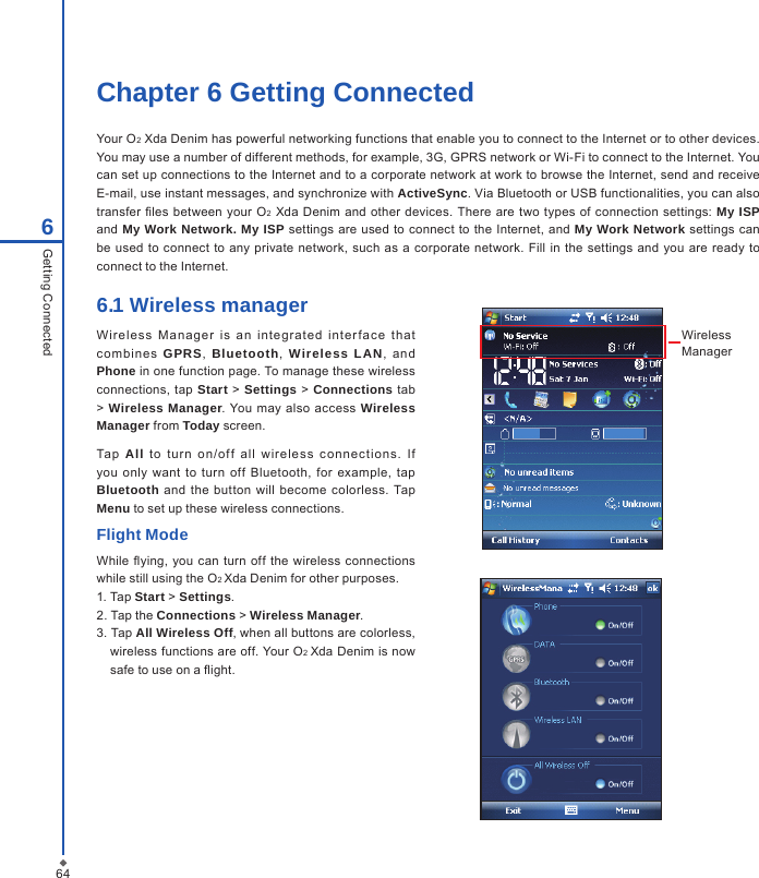 64Chapter 6 Getting ConnectedYour O2 Xda Denim has powerful networking functions that enable you to connect to the Internet or to other devices. You may use a number of different methods, for example, 3G, GPRS network or Wi-Fi to connect to the Internet. You can set up connections to the Internet and to a corporate network at work to browse the Internet, send and receive E-mail, use instant messages, and synchronize with ActiveSync. Via Bluetooth or USB functionalities, you can also transfer  les  between your O2  Xda Denim and other devices.  There are two types of connection settings: My ISP and  My Work Network. My ISP settings are  used to connect to  the Internet, and My Work Network settings can be  used  to  connect to any  private  network,  such  as a  corporate network. Fill  in  the settings and  you are ready  to connect to the Internet. 6Getting Connected6.1 Wireless manager Wireless  M anag er  i s  an  integrated  int er face  t ha t combi nes  GPRS,  Bluetooth,  Wireless  LAN,  and Phone in one function page. To manage these wireless connections,  tap Start  >  Settings >  Connections  tab > Wireless Manager. You may also access  Wireless Manager from Today screen.Tap  All  to  t ur n  on /of f  all  wire less  c on nect ions.  I f you  only  want to  turn off  Bluetooth,  for  example,  tap Bluetooth and the  button will become  colorless. Tap Menu to set up these wireless connections.Flight ModeWhile  ying,  you can turn off the wireless  connections while still using the O2 Xda Denim for other purposes.1. Tap Start > Settings.2. Tap the Connections > Wireless Manager.3. Tap All Wireless Off, when all buttons are colorless, wireless functions are off. Your O2 Xda Denim is now safe to use on a ight.WirelessManager