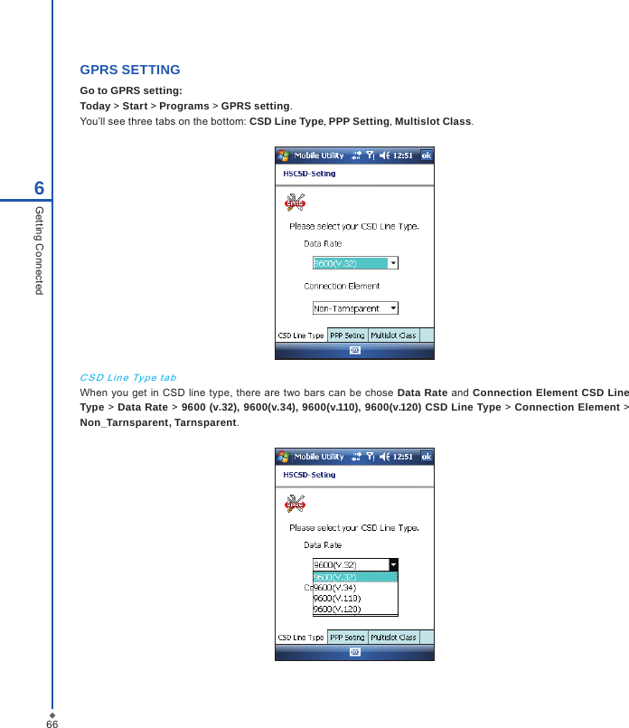 666Getting ConnectedGPRS SETTING Go to GPRS setting:Today > Start > Programs > GPRS setting.You&rsquo;ll see three tabs on the bottom: CSD Line Type, PPP Setting, Multislot Class.C S D  Lin e Ty p e  t a bWhen you get in  CSD line type,  there are  two bars  can be chose Data Rate  and Connection Element CSD Line Type > Data Rate > 9600 (v.32), 9600(v.34), 9600(v.110), 9600(v.120) CSD Line Type > Connection Element >  Non_Tarnsparent, Tarnsparent.