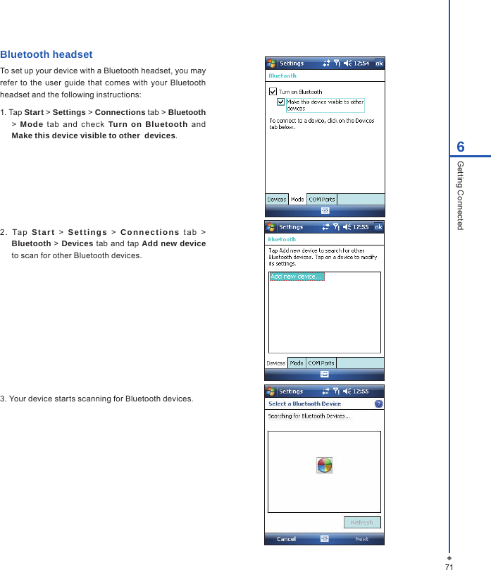 716Getting ConnectedBluetooth headsetTo set up your device with a Bluetooth headset, you may refer  to the  user  guide that comes with your Bluetooth headset and the following instructions:1. Tap Start > Settings > Connections tab > Bluetooth >  Mode  tab  and  check  Turn on Bluetooth  and Make this device visible to other  devices.2 .  Ta p  Start > Sett ings > Connect ions  t a b  > Bluetooth > Devices tab and tap Add new device to scan for other Bluetooth devices.3. Your device starts scanning for Bluetooth devices.