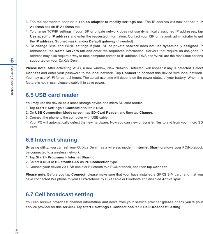 746Getting Connected3.  Tap the appropriate adapter  in Tap an adapter to modify settings box. The  IP address will  now appear in IP Address box on IP Address tab.4. To change TCP/IP settings if your ISP or private network does not use  dynamically assigned IP addresses,  tap Use specific IP address and enter the requested information. Contact your ISP or network administrator to get the IP address, Subnet mask, and/or Default gateway (if needed).5.  To  change  DNS  and  WINS  settings  if  your  ISP  or  private  net work  does  not  use  dynamically  assigned  IP addresses,  tap  Name Servers  tab and enter the requested  information. Servers that  require an  assigned  IP address may also require a way to map computer names to IP address. DNS and WINS are the resolution options supported on your O2 Xda Denim.Please note: After activating  Wi-Fi, a new  window, New Network Detected, will appear  if any is  detected.  Select Connect  and  enter your  password to the local network.  Tap  Connect to connect  this device with  local network. You may use Wi-Fi for up to 2 hours. The actual use time will depend on the power status of your battery. When this feature is not in use, please disable it to save power.6.5 USB card readerYou may use the device as a mass storage device or a micro SD card reader.1. Tap Start > Settings > Connections tab > USB.2. On USB Connection Mode screen, tap SD-Card Reader, and then tap Change.3. Connect the phone to the computer with USB cable.4. Your PC will automatically detect the new hardware. Now you can view or transfer les to and from your micro SD card.6.6 Internet sharingBy using utility, you can set your  O2  Xda Denim as a wireless  modem. Internet Sharing allows your PC/Notebook be connected to a wireless network.1. Tap Start > Programs > Internet Sharing.2. Select a USB or Bluetooth PAN as PC Connection type.3. Connect your device via USB cable or Bluetooth to a PC/Notebook, and then tap Connect.Please note:  Before  you tap Connect,  please make sure that your have installed  a GPRS  SIM card, and that you have connected this phone to your PC/Notebook by USB cable or Bluetooth and disabled ActiveSync.6.7 Cell broadcast settingYou can  receive broadcast channel information and news  from  your service  provider (please  check you&rsquo;re your service provider for this service). Tap Start > Settings > Connections tab > Cell Broadcast Setting.