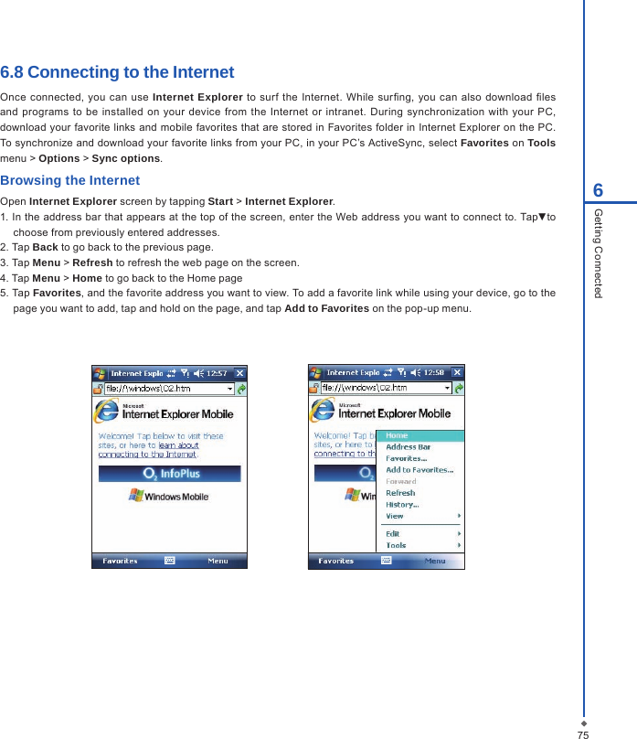 756Getting Connected6.8 Connecting to the InternetOnce connected, you can use  Internet Explorer to surf the Internet. While surng,  you  can  also download les and programs to  be  installed on  your device  from  the  Internet or intranet. During  synchronization  with your  PC, download your favorite  links and mobile favorites that are stored in Favorites  folder in Internet Explorer on the PC. To synchronize and download your favorite links from your PC, in your PC&rsquo;s ActiveSync, select Favorites on Tools menu > Options > Sync options.Browsing the InternetOpen Internet Explorer screen by tapping Start > Internet Explorer.1. In the address bar that appears at the top of the screen, enter the Web address you want to connect to. Tap▼to choose from previously entered addresses.2. Tap Back to go back to the previous page.3. Tap Menu > Refresh to refresh the web page on the screen.4. Tap Menu > Home to go back to the Home page5. Tap Favorites, and the favorite address you want to view. To add a favorite link while using your device, go to the page you want to add, tap and hold on the page, and tap Add to Favorites on the pop-up menu.                   