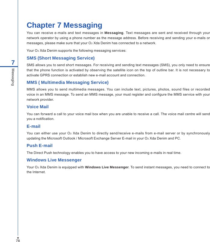 78Chapter 7 MessagingYou can  receive e-mails and text  messages  in  Messaging. Text  messages are sent  and received  through your network operator by using a phone number as the message address. Before receiving and sending your e-mails or messages, please make sure that your O2 Xda Denim has connected to a network.Your O2 Xda Denim supports the following messaging services:SMS (Short Messaging Service)SMS allows you to send short messages. For receiving and sending text messages (SMS), you only need to ensure that the  phone function is  activated by observing  the satellite icon  on  the top of  outline  bar. It  is not necessary to activate GPRS connection or establish new e-mail account and connection. MMS ( Multimedia Messaging Service)MMS allows  you  to  send  multimedia  messages.  You  can include  text, pictures, photos,  sound  files  or  recorded voice in an MMS message. To send an MMS message, your must register and congure the MMS service with your network provider.Voice MailYou can forward a call to your voice mail box when you are unable to receive a call. The voice mail centre will send you a notication.E-mailYou can  either  use  your  O2 Xda Denim to  directly send/receive e-mails from  e-mail  server  or  by  synchronously updating the Microsoft Outlook / Microsoft Exchange Server E-mail in your O2 Xda Denim and PC. Push E-mailThe Direct Push technology enables you to have access to your new incoming e-mails in real time.Windows Live MessengerYour O2 Xda Denim is equipped with Windows Live Messenger. To send instant messages, you need to connect to the Internet.7Messaging
