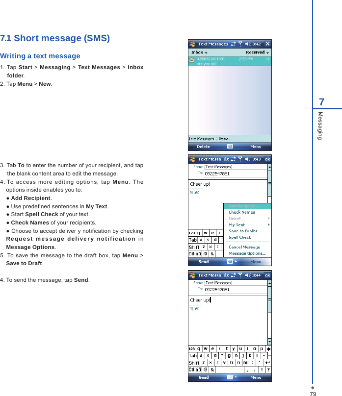 797Messaging7.1 Short message (SMS) Writing a text message1. Tap  Start > Messaging  >  Text Messages > Inbox folder.2. Tap Menu > New.3. Tab To to enter the number of your recipient, and tap the blank content area to edit the message.4. To  access  more  editing  options,  tap  Menu.  The options inside enables you to:  ● Add Recipient.  ● Use predened sentences in My Text.  ● Start Spell Check of your text.  ● Check Names of your recipients.  ● Choose to accept deliver y notication by checking Requ est  message  deli ver y  not if ication  i n Message Options.5. To save  the message  to the  draft box,  tap Menu > Save to Draft.4. To send the message, tap Send.