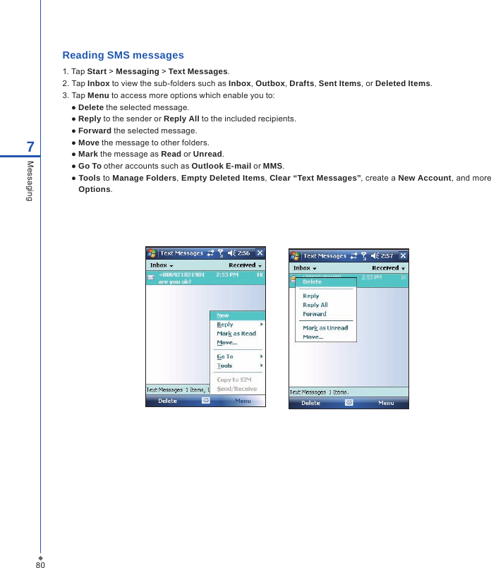 807MessagingReading SMS messages 1. Tap Start > Messaging > Text Messages.2. Tap Inbox to view the sub-folders such as Inbox, Outbox, Drafts, Sent Items, or Deleted Items.3. Tap Menu to access more options which enable you to:  ● Delete the selected message.  ● Reply to the sender or Reply All to the included recipients.  ● Forward the selected message.  ● Move the message to other folders.  ● Mark the message as Read or Unread.  ● Go To other accounts such as Outlook E-mail or MMS.  ● Tools to Manage Folders, Empty Deleted Items, Clear &ldquo;Text Messages&rdquo;, create a New Account, and more Options.          
