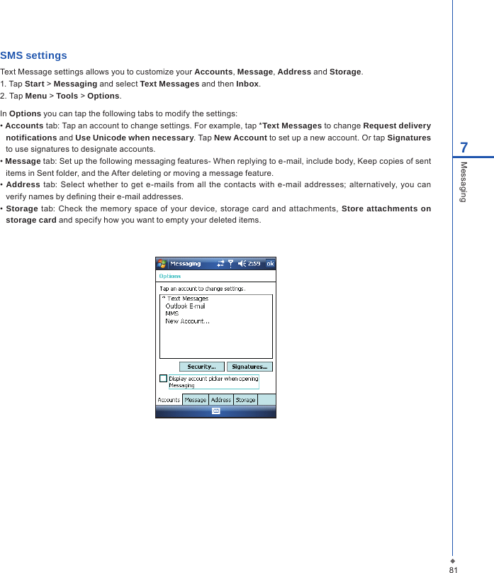 817MessagingSMS settingsText Message settings allows you to customize your Accounts, Message, Address and Storage.1. Tap Start > Messaging and select Text Messages and then Inbox.2. Tap Menu > Tools > Options.In Options you can tap the following tabs to modify the settings:&bull; Accounts tab: Tap an account to change settings. For example, tap *Text Messages to change Request delivery notifications and Use Unicode when necessary. Tap New Account to set up a new account. Or tap Signatures to use signatures to designate accounts.&bull; Message tab: Set up the following messaging features- When replying to e-mail, include body, Keep copies of sent items in Sent folder, and the After deleting or moving a message feature.&bull; Address tab: Select  whether  to get  e-mails from all  the  contacts with  e-mail  addresses; alternatively, you can verify names by dening their e-mail addresses.&bull; Storage tab: Check the memory space  of your device,  storage  card  and  attachments,  Store attachments on storage card and specify how you want to empty your deleted items.