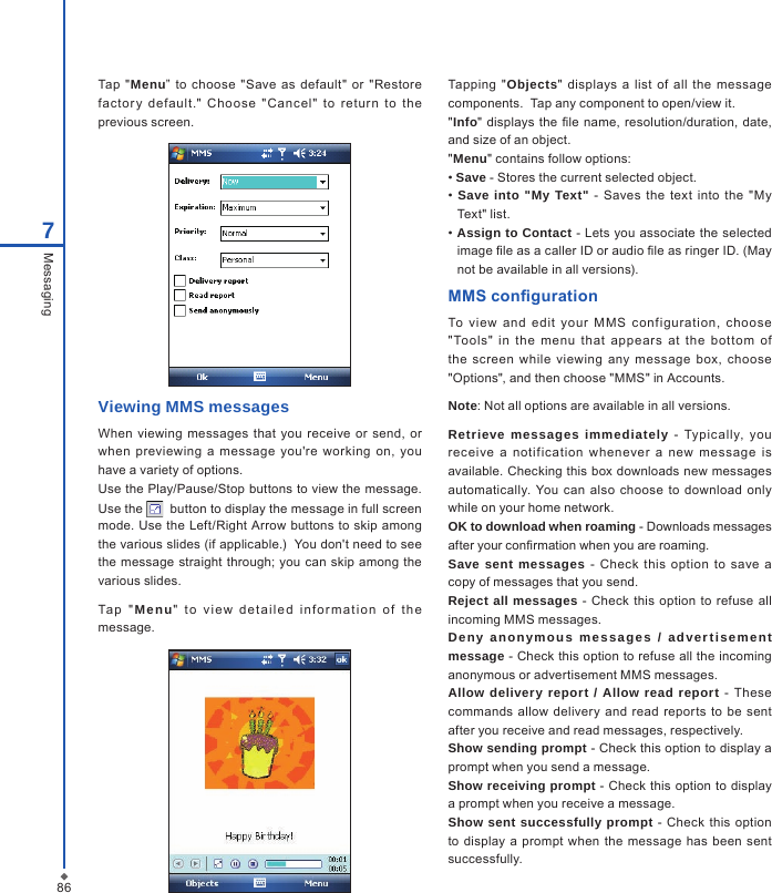 867MessagingTap  "Menu&rdquo;  to  choose  "Save  as  default" or "Restore factor y  default."  Cho ose  "Cancel"  to  return  to  the previous screen.Viewing MMS messagesWhen viewing  messages that  you  receive  or send,  or when  previewing  a  message  you're  working  on,  you have a variety of options.Use the Play/Pause/Stop buttons to view the message. Use the    button to display the message in full screen mode. Use the  Left/Right  Arrow buttons  to  skip among the various slides (if applicable.)  You don't need to see the  message  straight  through; you  can skip among the various slides.Ta p  " Menu"   t o  v iew   d e t a iled  in f o r m a tion  o f   t h e message.Tapping  "Objects"  displays  a  list  of  all the  message components.  Tap any component to open/view it."Info"  displays  the le name, resolution/duration,  date, and size of an object."Menu" contains follow options: &bull; Save - Stores the current selected object. &bull;  Save into "My Text"  - Saves the text  into  the  "My Text" list. &bull; Assign to Contact - Lets you associate the selected image le as a caller ID or audio le as ringer ID. (May not be available in all versions).MMS congurationTo  view  and  edit  your  M MS  configuration,  choose "Tools"  in  the  menu  that  appear s  at  the  bot tom  of the  screen  while  viewing  any  message  box,  choose "Options", and then choose "MMS" in Accounts.Note: Not all options are available in all versions.Retrieve messages immediately  -  Typically,  you receive  a  notification  whenever  a  new  message  is available. Checking this box downloads new messages automatically.  You  can  also  choose to  download only while on your home network.OK to download when roaming - Downloads messages after your conrmation when you are roaming.Save sent messages -  Check this  option  to  save  a copy of messages that you send.Reject all messages - Check  this option to  refuse all incoming MMS messages.Deny  anonymous  messages  /  adver tisement message - Check this option to refuse all the incoming anonymous or advertisement MMS messages.Allow delivery report / Allow read report  -  These commands allow  delivery  and  read  reports  to be  sent after you receive and read messages, respectively.Show sending prompt - Check this option to display a prompt when you send a message. Show receiving prompt - Check  this option to display a prompt when you receive a message.Show sent successfully prompt -  Check this  option to  display a prompt when  the  message  has been  sent successfully.