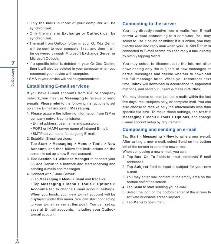 887Messaging&bull;  Only  the  mails  in  Inbox  of  your  computer  will  be synchronized.&bull;  O nly  the  mails  in  Exchange  o r  Outlook  c an  be synchronized.&bull;  The  mail from  Outbox  folder in  your  O2  Xda  Denim will  be  sent to  your  computer first,  and  then  it  will be delivered  through Microsoft Exchange Server  or Microsoft Outlook.&bull;  If  a  specific letter  is  deleted  in  your  O2  Xda Denim, then it will also be deleted in your computer when you reconnect your device with computer.&bull; SMS in your device will not be synchronized.Establishing E-mail servicesIf  you  have  E-mail  accounts  from  ISP  or  company network, you may use Messaging  to  receive or send e-mails. Please refer to the following instructions to set up a new E-mail account in Messaging.1. Please acquire the following information from ISP or company network administrator:  &bull; E-mail address, user name and password.  &bull; POP3 or IMAP4 server name of Intranet E-mail.  &bull; SMTP server name for outgoing E-mail.2. Establish E-mail services:  Tap  Start > Messaging > Menu > Tools > New Account,  and  then  follow  the  instructions  on  the screen to set up a new E-mail account.3. See Section 6.1 Wireless Manager to connect your O2 Xda  Denim  to a network and start receiving and sending e-mails and messages.4. Connect with E-mail Server:  &bull; Tap Messaging > Menu > Send and Receive.  &bull; Tap  Messaging > Menu > Tools > Options  > Accounts  tab  to change  E-mail account settings. When  you  finish,  your  new  E-mail account will  be displayed under this menu. You can start connecting to your  E-mail  server at  this  point. You  can  set  up several  E-mail  acc ounts,  including  your  Outlook E-mail account.Connecting to the serverYou  may  directly  rec eive  new  e- mails  from  E-mail server  without  connecting  to  a  computer.  You  may select to use it online  or  ofine; if it  is  online,  you may directly read and reply mail when your O2 Xda Denim is connected to E-mail server. You can reply a mail directly by simply tapping Send. You  may  select  to  disc onnect  to  the  inter net  after downloading  only  the  subjects  of  new  messages  or partial  messages  and  decide  whether  to  download the  full  me ssage  la ter.  When  you  r ec onne ct  n ex t time, Inbox will  download in  accordance  to appointed methods, and send out unsent e-mails in Outbox. You may choose to read just the e-mails within the last few days, mail subjects only, or complete mail. You can also  choose  to receive only  the attachments  less than specific file size.  To  make  these  settings,  tap  Start  > Messaging > Menu > Tools > Options,  and change E-mail account setup by requirement.Composing and sending an e-mailTap Start > Messaging > New to write  a  new e-mail. After  writing a new e-mail,  select Send  on  the  bottom left of the screen to send this new e-mail.When composing a new e-mail, you can:1. Tap  Bcc,  Cc,  To  fields  to input recipients&rsquo; E-mail addresses.2. Tap  Subject  field  to  input  a  subject  for  your  new e-mail.3. You may enter mail content in the empty area on the bottom half of the screen.4. Tap Send to start sending your e-mail.5. Select the icon on the bottom center of the screen to activate or disable screen keypad.6.  Tap Menu to open menu.
