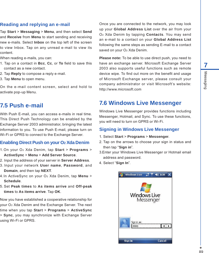897MessagingReading and replying an e-mailTap Start > Messaging > Menu, and then select Send and Receive from Menu to start sending and receiving new e-mails.  Select Inbox on the  top  left of the screen to  view Inbox. Tap  on any  unread  e-mail  to  view  its content.When reading e-mails, you can:1. Tap on  a contact in Bcc, Cc, or To eld to save  this contact as a new contact.2. Tap Reply to compose a reply e-mail.3. Tap Menu to open menu.On  the  e -mail  cont ent  s cr een,  se le ct  and  hold  to activate pop-up Menu.7.5 Push e-mailWith Push E-mail, you can access e-mails in real  time. This Direct  Push  Technology  can  be  enabled  by  the Exchange Server 2003 administrator, bringing the latest information to you.  To use  Push E-mail, please  turn  on Wi-Fi or GPRS to connect to the Exchange Server.Enabling Direct Push on your O2 Xda Denim1. On  your  O2  Xda  Denim,  tap  Start  >  Programs  > ActiveSync > Menu > Add Server Source.2. Input the address of your server in Server Address.3. Input  your  net wor k  User name,  Password,  and Domain, and then tap NEXT.4. In  ActiveSync on  your O2  Xda Denim,  tap  Menu  > Schedule.5. Set  Peak times to  As items arrive  and  Off-peak times to As items arrive. Tap OK.Now you have established a cooperative relationship for your O2 Xda Denim and the Exchange Server. The next time  when  you tap Start > Programs > ActiveSync >  Sync,  you  may synchronize  with Exchange Server using Wi-Fi or GPRS.Once  you are connected to  the network,  you may look up  your Global Address List  over the air from your O2  Xda  Denim by  tapping  Contacts. You  may  send an e-mail  to  a contact  on  your  Global Address List following the same steps as sending E-mail to a contact saved on your O2 Xda Denim.Please note: To be able to use direct push, you need to have an  exchange  server. Microsoft  Exchange Server 2003  also  supports  useful functions  such  as  remote device wipe. To nd out more on the benet and usage of  Microsoft  Exchange  ser ver,  please  consult  your company  administrator  or  visit  Microsoft&rsquo;s  website: http://www.microsoft.com7.6 Windows Live MessengerWindows  Live  Messenger  provides  functions including Messenger, Hotmail, and Sync. To use these functions, you will need to turn on GPRS or Wi-Fi.Signing in Windows Live Messenger1. Select Start > Programs > Messenger. 2. Tap on  the arrows to choose your sign  in  status and then tap &ldquo;Sign in&rdquo;.3. Enter your Windows Live Messenger or Hotmail email address and password.4. Select &ldquo;Sign In&rdquo;.