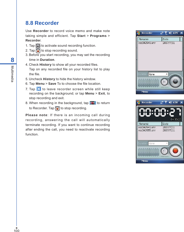 1008Multimedia8.8 RecorderUse  Recorder to record voice  memo and  make  note taking  simple  and efficient.  Tap Start > Programs  > Recorder.1. Tap   to activate sound recording function.2. Tap   to stop recording sound.3. Before you start recording, you may set the recording time in Duration.4. Check History to show all your recorded les.Tap on  any recorded  le  on your  history list to  play the le.5. Uncheck History to hide the history window.6.  Tap Menu > Save To to choose the le location.7. Tap    to  leave  recorder  screen  while  still  keep recording on the background; or tap Menu > Exit, to stop recording and exit.8. When recording in the background, tap   to return to Recorder. Tap   to stop recording.Please  note:  If  t he re  is  a n  in c om ing  c a ll  d ur i ng re c o r di n g,  a ns w er in g  t h e  c a l l  w i ll  aut o mat i c all y terminate  recording. If you want to continue recording after ending  the call, you  need to reactivate  recording function. 