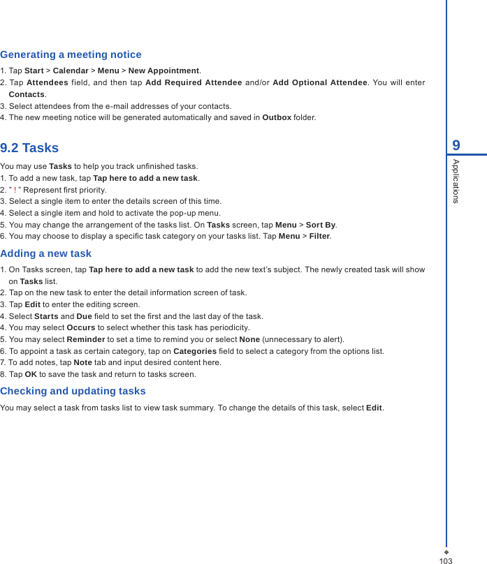 1039ApplicationsGenerating a meeting notice1. Tap Start > Calendar > Menu > New Appointment.2. Tap  Attendees field,  and  then  tap  Add Required Attendee  and/or  Add Optional Attendee. You will  enter Contacts.3. Select attendees from the e-mail addresses of your contacts.4. The new meeting notice will be generated automatically and saved in Outbox folder.9.2 TasksYou may use Tasks to help you track unnished tasks.1. To add a new task, tap Tap here to add a new task.2. &rdquo; ! &rdquo; Represent rst priority.3. Select a single item to enter the details screen of this time.4. Select a single item and hold to activate the pop-up menu.5. You may change the arrangement of the tasks list. On Tasks screen, tap Menu > Sort By.6. You may choose to display a specic task category on your tasks list. Tap Menu > Filter.Adding a new task1. On Tasks screen, tap Tap here to add a new task to add the new text&rsquo;s subject. The newly created task will show on Tasks list.2. Tap on the new task to enter the detail information screen of task.3. Tap Edit to enter the editing screen.4. Select Starts and Due eld to set the rst and the last day of the task.4. You may select Occurs to select whether this task has periodicity.5. You may select Reminder to set a time to remind you or select None (unnecessary to alert).6. To appoint a task as certain category, tap on Categories eld to select a category from the options list.7. To add notes, tap Note tab and input desired content here.8. Tap OK to save the task and return to tasks screen.Checking and updating tasksYou may select a task from tasks list to view task summary. To change the details of this task, select Edit.