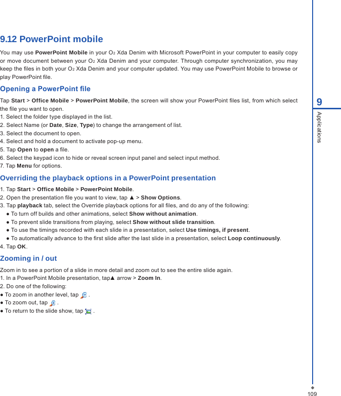 1099Applications9.12 PowerPoint mobile You may use PowerPoint Mobile in your O2 Xda Denim with Microsoft PowerPoint in your computer to easily copy or  move document between your  O2 Xda Denim and your  computer. Through computer  synchronization, you may keep the les in both your O2 Xda Denim and your computer updated. You may use PowerPoint Mobile to browse or play PowerPoint le.Opening a PowerPoint leTap Start > Office Mobile > PowerPoint Mobile, the screen will show your PowerPoint les list, from which select the le you want to open.1. Select the folder type displayed in the list.2. Select Name (or Date, Size, Type) to change the arrangement of list.3. Select the document to open.4. Select and hold a document to activate pop-up menu.5. Tap Open to open a le.6. Select the keypad icon to hide or reveal screen input panel and select input method.7. Tap Menu for options.Overriding the playback options in a PowerPoint presentation1. Tap Start > Office Mobile > PowerPoint Mobile.2. Open the presentation le you want to view, tap ▲ > Show Options.3. Tap playback tab, select the Override playback options for all les, and do any of the following:● To turn off builds and other animations, select Show without animation.● To prevent slide transitions from playing, select Show without slide transition.● To use the timings recorded with each slide in a presentation, select Use timings, if present.● To automatically advance to the rst slide after the last slide in a presentation, select Loop continuously.4. Tap OK.Zooming in / outZoom in to see a portion of a slide in more detail and zoom out to see the entire slide again.1. In a PowerPoint Mobile presentation, tap▲ arrow > Zoom In.2. Do one of the following:● To zoom in another level, tap   .● To zoom out, tap   .● To return to the slide show, tap   .