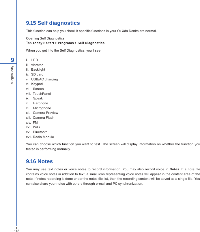 1129Applications9.15 Self diagnosticsThis function can help you check if specic functions in your O2 Xda Denim are normal.Opening Self Diagnostics:Tap Today > Start > Programs > Self Diagnostics.When you get into the Self Diagnostics, you&rsquo;ll see:i.    LEDii.   vibratoriii.  Backlightiv.  SD cardv.   USB/AC chargingvi.  Keypadvii    Screenviii.  TouchPanelix.    Speakx.     Earphonexi.    Microphonexii.   Camera Previewxiii.  Camera Flashxiv.  FM   xv.   WiFi     xvi.  Bluetooth   xvii. Radio Module                 You can choose which function you want to test. The screen will  display information on  whether the  function you tested is performing normally.9.16 NotesYou  may use text notes or voice notes to  record information. You  may also record  voice  in  Notes. If  a  note  le contains voice notes in addition to text, a small icon representing voice notes will appear in the content area of the note. If notes recording is done under the notes le list, then the recording content will be saved as a single le. You can also share your notes with others through e-mail and PC synchronization.