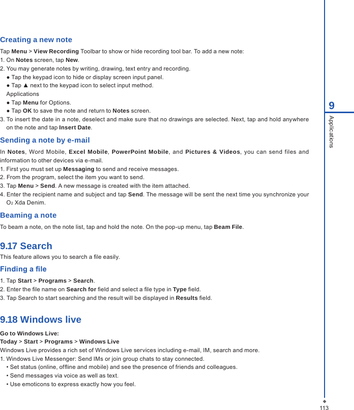 1139ApplicationsCreating a new noteTap Menu > View Recording Toolbar to show or hide recording tool bar. To add a new note:1. On Notes screen, tap New.2. You may generate notes by writing, drawing, text entry and recording.  ● Tap the keypad icon to hide or display screen input panel.  ● Tap ▲ next to the keypad icon to select input method.  Applications  ● Tap Menu for Options.  ● Tap OK to save the note and return to Notes screen.3. To insert the date in a note, deselect and make sure that no drawings are selected. Next, tap and hold anywhere on the note and tap Insert Date.Sending a note by e-mailIn  Notes,  Word  Mobile,  Excel Mobile, PowerPoint Mobile,  and  Pictures &amp; Videos,  you can  send  files  and information to other devices via e-mail.1. First you must set up Messaging to send and receive messages.2. From the program, select the item you want to send.3. Tap Menu > Send. A new message is created with the item attached.4. Enter the recipient name and subject and tap Send. The message will be sent the next time you synchronize your O2 Xda Denim.Beaming a noteTo beam a note, on the note list, tap and hold the note. On the pop-up menu, tap Beam File.9.17 SearchThis feature allows you to search a le easily.Finding a le1. Tap Start > Programs > Search.2. Enter the le name on Search for eld and select a le type in Type eld.3. Tap Search to start searching and the result will be displayed in Results eld.9.18 Windows liveGo to Windows Live:Today > Start > Programs > Windows LiveWindows Live provides a rich set of Windows Live services including e-mail, IM, search and more.1. Windows Live Messenger: Send IMs or join group chats to stay connected. &bull; Set status (online, ofine and mobile) and see the presence of friends and colleagues. &bull; Send messages via voice as well as text. &bull; Use emoticons to express exactly how you feel.