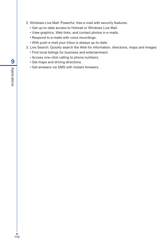 1149Applications2. Windows Live Mail: Powerful, free e-mail with security features.&bull; Get up-to-date access to Hotmail or Windows Live Mail. &bull; View graphics, Web links, and contact photos in e-mails.&bull; Respond to e-mails with voice recordings. &bull; With push e-mail your inbox is always up-to-date.3. Live Search: Quickly search the Web for information, directions, maps and images.&bull; Find local listings for business and entertainment. &bull; Access one-click calling to phone numbers.&bull; Get maps and driving directions.&bull; Get answers via SMS with Instant Answers.