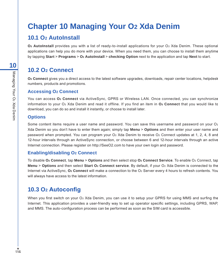116Chapter 10 Managing Your O2 Xda Denim10.1 O2 AutoInstall O2 AutoInstall  provides  you with a  list  of  ready-to-install applications  for your  O2  Xda Denim. These optional applications can help you do more with your device. When you need them, you can choose to install them anytime by tapping Start > Programs > O2 AutoInstall > checking Option next to the application and tap Next to start.10.2 O2 ConnectO2 Connect gives you a direct access to the latest software upgrades, downloads, repair center locations, helpdesk numbers, products and promotions.Accessing O2 ConnectYou  can  access  O2 Connect via  ActiveSync, GPRS  or  Wireless L AN.  Once  connected, you  can  synchronize information  to  your  O2  Xda  Denim  and read it  offline. If  you find  an item  in O2 Connect that  you would  like  to download, you can do so and install it instantly, or choose to install later.OptionsSome  content  items require a  user name and  password. You can save  this username  and password  on your O2 Xda Denim so you don&rsquo;t have to enter them again; simply tap Menu > Options and then enter your user name and password when  prompted.  You can  program  your  O2 Xda Denim to receive O2 Connect updates  at  1, 2,  4,  8  and 12-hour intervals through an ActiveSync connection, or  choose between 6 and 12-hour intervals  through an  active Internet connection. Please register on http://SeeO2.com to have your own login and password.Enabling/disabling O2 ConnectTo disable O2 Connect, tap Menu > Options and then select stop O2 Connect Service. To enable O2 Connect, tap Menu > Options and then select Start O2 Connect service. By default, if your O2 Xda Denim is connected to the Internet via ActiveSync, O2 Connect will make a connection to the O2 Server every 4 hours to refresh contents. You will always have access to the latest information.10.3 O2 AutocongWhen  you rst switch on your O2 Xda Denim, you  can  use it to  setup  your  GPRS for using  MMS and  surng the Internet. This  application  provides a  user-friendly  way to  set up operator specic  settings,  including  GPRS, WAP, and MMS. The auto-conguration process can be performed as soon as the SIM card is accessible.10Managing Your O2 Xda Denim