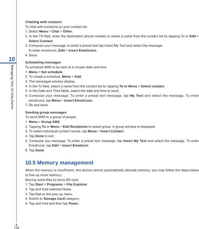 Chatting with contactsTo chat with someone on your contact list1. Select Menu > Chat > Other.2. In the TO eld, enter the destination phone number or select a name from the contact list by tapping To or Edit > Select Contact.3. Compose your message, to enter a preset text tap Insert My Text and select the message.  to enter emoticons, Edit > Insert Emoticons.4. Send. Scheduling messagesTo schedule SMS to be sent at a chosen date and time1. Menu > Set schedule.2. To create a schedule, Menu > Add.3. The messages window display.4. In the To eld, select a name from the contact list by tapping To or Menu > Select contact.5. In the Date and Time elds, select the date and time to send.6. Compose  your  message.  To  enter  a  preset  text  message, tap  My Text  and  select the message.  To  enter emoticons, tap Menu > Insert Emoticons.7. Ok and done. Sending group messagesTo send SMS to a group of people1. Menu > Group SMS.2. Tapping To or Menu > Edit Recipients to select group. A group window is displayed. 3. To select individual contact names, tap Menu > Insert Contact.4. Tap Done to exit. 5. Compose you  message.  To enter a preset  text message, tap Insert My Text and  select the message. To enter Emoticons, tap Edit > Insert Emoticon.6. Tap Send.10.5 Memory managementWhen the memory is insufcient, this device cannot automatically allocate memory, you may follow the steps below to free up more memory:Moving some les to micro SD card1. Tap Start > Programs > File Explorer.2. Tap and hold selected items.3. Tap Cut on the pop-up menu.4. Switch to Storage Card category.5. Tap and hold and then tap Paste.11810Managing Your O2 Xda Denim