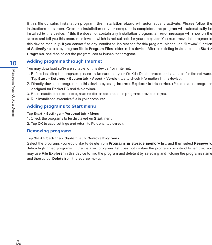 12010Managing Your O2 Xda DenimIf  this  file contains  installation  program,  the  installation wizard  will automatically  activate. Please  follow the instructions on  screen. Once the installation  on  your computer is  completed,  the program  will  automatically  be installed  to  this  device. If  this  le  does not contain  any installation  program, an  error message  will show  on the screen and tell you this program is invalid, which is not suitable for your computer. You must move this program to this device manually. If you cannot nd any installation  instructions for this program, please use &ldquo;Browse&rdquo; function of ActiveSync to copy program le to Program Files folder in this device. After completing installation, tap Start > Programs, and then select the program icon to launch that program.Adding programs through InternetYou may download software suitable for this device from Internet.1. Before  installing the program, please make sure that  your O2 Xda Denim  processor is suitable  for the software. Tap Start > Settings > System tab > About > Version tab to check information in this device.2.  Directly  download  programs to  this  device  by  using Internet Explorer in  this  device.  (Please select programs designed for Pocket PC and this device).3. Read installation instructions, readme le, or accompanied programs provided to you.4. Run installation executive le in your computer.Adding programs to Start menuTap Start > Settings > Personal tab > Menu.1. Check the programs to be displayed on Start menu.2. Tap OK to save settings and return to Personal tab screen.Removing programsTap Start > Settings > System tab > Remove Programs.Select the  programs you would like to delete  from Programs in storage memory list, and then select Remove to delete highlighted  programs.  If  the installed  programs  list does  not  contain the  program you intend to remove, you may use File Explorer in this device to nd the program and delete it by selecting and holding the program&rsquo;s name and then select Delete from the pop-up menu.