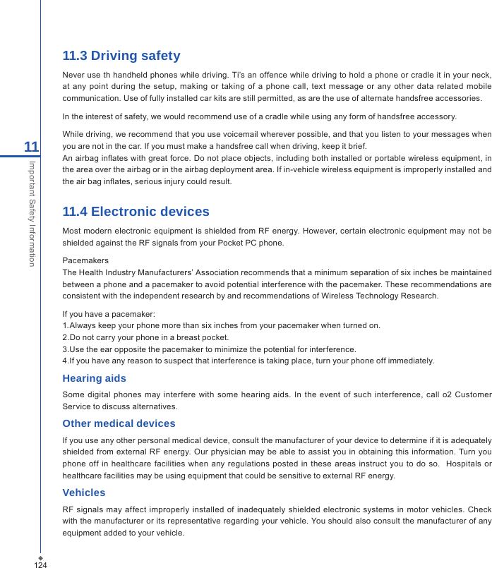 12411Important Safety Information11.3 Driving safetyNever use th handheld phones while driving. Ti&rsquo;s an offence while driving to hold a phone or cradle it in your neck, at any  point during the setup,  making  or  taking  of  a  phone call,  text  message  or any  other  data  related mobile communication. Use of fully installed car kits are still permitted, as are the use of alternate handsfree accessories.In the interest of safety, we would recommend use of a cradle while using any form of handsfree accessory.While driving, we recommend that you use voicemail wherever possible, and that you listen to your messages when you are not in the car. If you must make a handsfree call when driving, keep it brief.An airbag inates with great force. Do not place objects, including both installed or portable wireless equipment, in the area over the airbag or in the airbag deployment area. If in-vehicle wireless equipment is improperly installed and the air bag inates, serious injury could result.11.4 Electronic devices  Most modern electronic equipment  is shielded from  RF  energy. However, certain electronic equipment  may not  be shielded against the RF signals from your Pocket PC phone.PacemakersThe Health Industry Manufacturers&rsquo; Association recommends that a minimum separation of six inches be maintained between a phone and a pacemaker to avoid potential interference with the pacemaker. These recommendations are consistent with the independent research by and recommendations of Wireless Technology Research.If you have a pacemaker:1.Always keep your phone more than six inches from your pacemaker when turned on.2.Do not carry your phone in a breast pocket.3.Use the ear opposite the pacemaker to minimize the potential for interference.4.If you have any reason to suspect that interference is taking place, turn your phone off immediately.Hearing aids  Some digital  phones may interfere  with  some hearing  aids. In  the  event of  such  interference,  call o2  Customer Service to discuss alternatives.Other medical devicesIf you use any other personal medical device, consult the manufacturer of your device to determine if it is adequately shielded from external RF  energy. Our  physician  may be  able  to assist you in  obtaining this information. Turn you phone off in healthcare facilities when any regulations  posted  in these  areas instruct  you to  do so.   Hospitals or healthcare facilities may be using equipment that could be sensitive to external RF energy.VehiclesRF  signals  may affect  improperly installed  of  inadequately shielded electronic  systems in motor  vehicles. Check with the manufacturer or its representative regarding your vehicle. You should also consult the manufacturer of any equipment added to your vehicle.