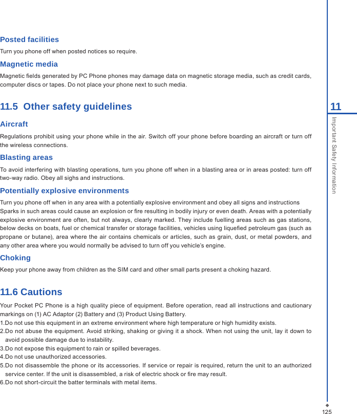 12511Important Safety InformationPosted facilitiesTurn you phone off when posted notices so require.Magnetic mediaMagnetic elds generated by PC Phone phones may damage data on magnetic storage media, such as credit cards, computer discs or tapes. Do not place your phone next to such media. 11.5  Other safety guidelines AircraftRegulations prohibit using your phone while in  the air. Switch off your phone before boarding an  aircraft or turn off the wireless connections.Blasting areasTo avoid interfering with blasting operations, turn you phone off when in a blasting area or in areas posted: turn off two-way radio. Obey all sighs and instructions.Potentially explosive environmentsTurn you phone off when in any area with a potentially explosive environment and obey all signs and instructionsSparks in such areas could cause an explosion or re resulting in bodily injury or even death. Areas with a potentially explosive environment are often, but not always, clearly marked.  They include fuelling  areas such as  gas  stations, below decks on boats, fuel or chemical transfer or storage facilities, vehicles using liqueed petroleum gas (such as propane or butane), area where the air contains chemicals  or  articles,  such  as  grain,  dust,  or  metal  powders,  and any other area where you would normally be advised to turn off you vehicle&rsquo;s engine.ChokingKeep your phone away from children as the SIM card and other small parts present a choking hazard.11.6 CautionsYour Pocket  PC  Phone is a  high quality  piece  of  equipment. Before  operation, read all  instructions and cautionary markings on (1) AC Adaptor (2) Battery and (3) Product Using Battery.1.Do not use this equipment in an extreme environment where high temperature or high humidity exists.2.Do not abuse the equipment. Avoid striking,  shaking or  giving it a shock. When  not  using the  unit, lay it down to avoid possible damage due to instability.3.Do not expose this equipment to rain or spilled beverages.4.Do not use unauthorized accessories.5.Do not disassemble the phone  or its accessories. If service or repair is required,  return  the unit to an  authorized service center. If the unit is disassembled, a risk of electric shock or re may result.6.Do not short-circuit the batter terminals with metal items.
