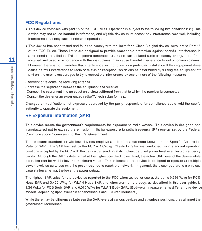 12611Important Safety InformationFCC Regulations:● This device complies with part 15 of the FCC Rules. Operation is subject to the following two conditions: (1) This device  may  not cause harmful  interference, and (2) this device must  accept any interference received, including interference that may cause undesired operation.● This device has been tested and  found to comply with the limits for a Class  B digital device, pursuant to Part 15 of  the FCC  Rules. These limits are  designed  to provide reasonable  protection  against  harmful interference in a residential installation.  This equipment generates, uses  and  can  radiated radio frequency  energy and, if not installed and used in accordance with the instructions, may cause harmful interference to radio communications. However, there is no guarantee that  interference  will not occur in  a particular installation If this  equipment does cause harmful interference to radio or television reception, which can be determined by turning the equipment off and on, the user is encouraged to try to correct the interference by one or more of the following measures:-Reorient or relocate the receiving antenna.-Increase the separation between the equipment and receiver.-Connect the equipment into an outlet on a circuit different from that to which the receiver is connected.-Consult the dealer or an experienced radio/TV technician for help.Changes or  modications  not expressly approved by the  party  responsible  for  compliance could  void  the  user&lsquo;s authority to operate the equipment.RF Exposure Information (SAR)This  device  meets  the  government&rsquo;s requirements  for  exposure  to  radio  waves.   This  device is  designed  and manufactured not  to exceed the  emission limits  for  exposure to radio frequency (RF)  energy set  by the Federal Communications Commission of the U.S. Government.  The  exposure  standard for wireless devices employs a  unit of  measurement  known as the Specific  Absorption Rate, or SAR.   The SAR limit set by the  FCC  is 1.6W/kg.  *Tests for SAR are conducted using standard operating positions accepted by the FCC with the device transmitting at its highest certied power level in all tested frequency bands.  Although the SAR is determined at the highest certied power level, the actual SAR level of the device while operating can be  well  below  the  maximum  value.    This is because the device is  designed  to operate  at multiple power levels so as to use only the poser required to reach the network.  In general, the closer you are to a wireless base station antenna, the lower the power output.The highest SAR value for the device as reported to the FCC when tested for use at the ear is 0.356 W/kg for PCS Head SAR and  0.422  W/kg for WLAN  Head  SAR  and when  worn  on the body, as  described  in  this  user  guide, is 1.36 W/kg for PCS Body SAR and 0.016 W/kg for WLAN Body SAR. (Body-worn measurements differ among device models, depending upon available enhancements and FCC requirements.)While there may be differences between the SAR levels of various devices and at various positions, they all meet the government requirement.