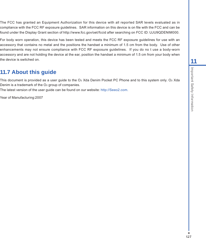 12711Important Safety InformationThe  FCC has  granted an Equipment  Authorization  for this  device  with all  repor ted  SAR  levels  evaluated as in compliance with the FCC RF exposure guidelines.  SAR information on this device is on le with the FCC and can be found under the Display Grant section of http://www.fcc.gov/oet/fccid after searching on FCC ID: UJU9QDENIM000.For body worn  operation, this  device  has been tested  and  meets  the FCC RF  exposure guidelines for  use with an accessory that contains no metal and  the positions the  handset a minimum of 1.5 cm from the  body.  Use  of other enhancements  may  not ensure  compliance with  FCC  RF  exposure guidelines.    If  you  do  no t  use  a body-worn accessory and are not holding the device at the ear, position the handset a minimum of 1.5 cm from your body when the device is switched on.11.7 About this guideThis document is provided as a user guide to the O2 Xda Denim Pocket PC Phone and to this system only. O2 Xda Denim is a trademark of the O2 group of companies.The latest version of the user guide can be found on our website: http://Seeo2.com.Year of Manufacturing:2007