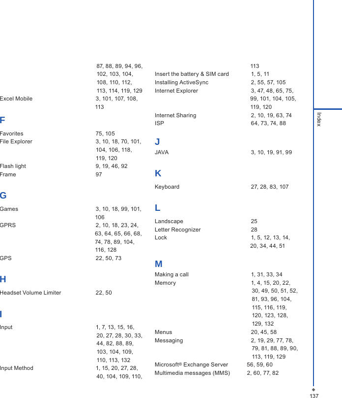 137Index                                                              87, 88, 89, 94, 96,                                                               102, 103, 104,                                                               108, 110, 112,                                                               113, 114, 119, 129     Excel Mobile  3, 101, 107, 108,                                                              113FFavorites  75, 105File Explorer  3, 10, 18, 70, 101,    104, 106, 118,   119, 120Flash light  9, 19, 46, 92Frame  97GGames  3, 10, 18, 99, 101,                                                              106GPRS  2, 10, 18, 23, 24,                                                              63, 64, 65, 66, 68,                                                               74, 78, 89, 104,                                                              116, 128GPS  22, 50, 73HHeadset Volume Limiter  22, 50IInput  1, 7, 13, 15, 16,                                                               20, 27, 28, 30, 33,                                                              44, 82, 88, 89,                                                               103, 104, 109,                                                               110, 113, 132Input Method  1, 15, 20, 27, 28,                                                              40, 104, 109, 110,                                                              113Insert the battery &amp; SIM card  1, 5, 11Installing ActiveSync  2, 55, 57, 105Internet Explorer  3, 47, 48, 65, 75,                                                              99, 101, 104, 105,                                                              119, 120Internet Sharing  2, 10, 19, 63, 74ISP  64, 73, 74, 88JJAVA  3, 10, 19, 91, 99KKeyboard  27, 28, 83, 107LLandscape  25Letter Recognizer  28Lock  1, 5, 12, 13, 14,                                                              20, 34, 44, 51                                                                MMaking a call  1, 31, 33, 34Memory  1, 4, 15, 20, 22,                                                               30, 49, 50, 51, 52,                                                              81, 93, 96, 104,                                                               115, 116, 119,                                                               120, 123, 128,                                                               129, 132Menus  20, 45, 58Messaging  2, 19, 29, 77, 78,                                                               79, 81, 88, 89, 90,                                                                113, 119, 129Microsoft&reg; Exchange Server            56, 59, 60Multimedia messages (MMS)           2, 60, 77, 82