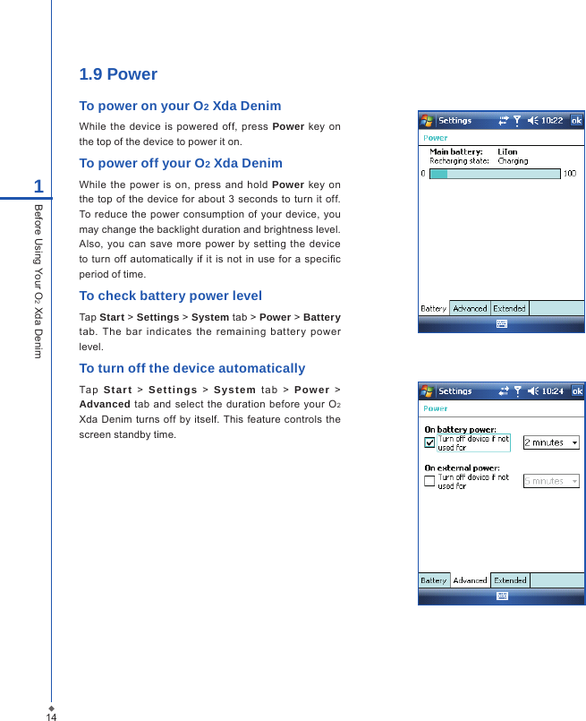 141Before Using Your O2 Xda Denim1.9 PowerTo power on your O2 Xda DenimWhile  the device  is powered  off,  press  Power key  on the top of the device to power it on.To power off your O2 Xda DenimWhile the  power  is  on, press  and  hold  Power key  on the top of the  device for  about 3  seconds to  turn it off. To reduce the  power  consumption of  your device,  you may change the backlight duration and brightness level. Also,  you can  save more  power by  setting  the device to  turn  off automatically  if it is not in use  for a specic period of time.To check battery power levelTap Start > Settings > System tab > Power > Battery tab.  The  bar  indicates  the  remaining  battery  power level.To turn off the device automaticallyTa p  Start  >  Settings  >   System  tab   >  Power  > Advanced tab and select the duration before  your O2 Xda  Denim turns off by itself. This feature  controls  the screen standby time.