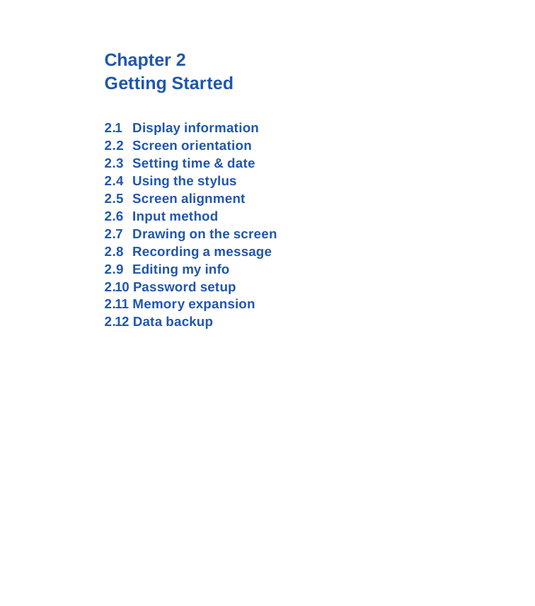 Chapter 2 Getting Started2.1  Display information2.2  Screen orientation2.3  Setting time &amp; date2.4  Using the stylus2.5  Screen alignment 2.6  Input method2.7  Drawing on the screen2.8  Recording a message2.9  Editing my info2.10 Password setup2.11 Memory expansion2.12 Data backup