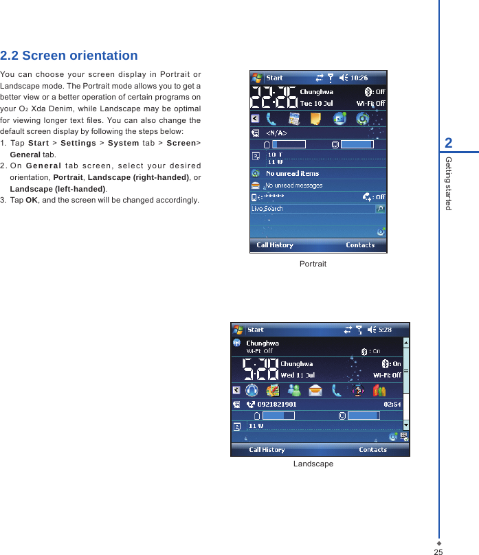 252Getting started2.2 Screen orientation You  can  choose  your  screen  display  in  Por trait  or Landscape mode. The Portrait mode allows you to get a better view or a better operation of certain programs on your  O2 Xda Denim,  while Landscape  may be optimal for  viewing longer text  les. You can  also  change  the default screen display by following the steps below:1. Tap  Start > Settings > System  tab  >  Screen> General tab.2 .  O n  General  t ab  s c r e e n ,   s e lec t  y o u r   d e sire d orientation, Portrait, Landscape (right-handed), or Landscape (left-handed).3.  Tap OK, and the screen will be changed accordingly.PortraitLandscape