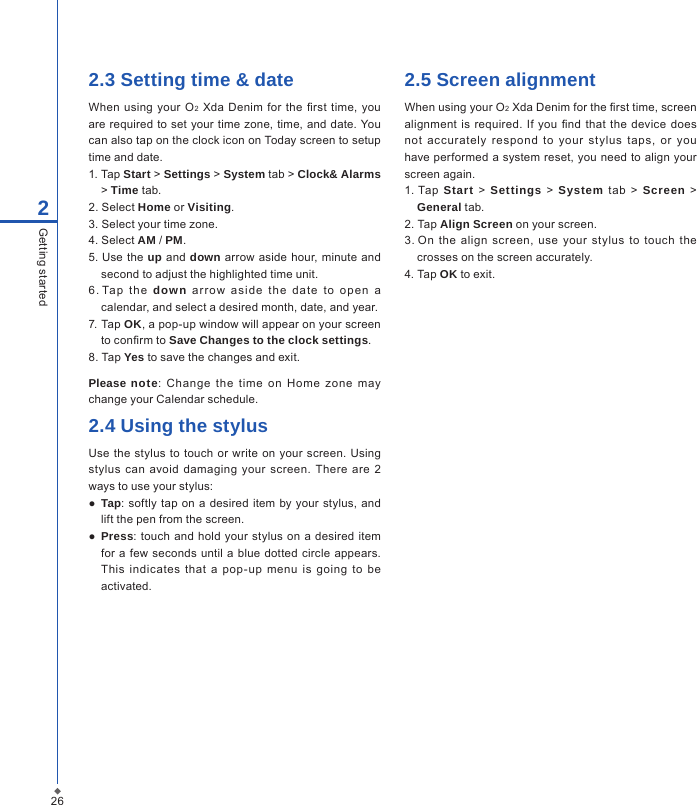 262Getting started2.3 Setting time &amp; dateWhen using  your O2 Xda  Denim  for the rst  time,  you are  required to set your time zone, time, and date. You can also tap on the clock icon on Today screen to setup time and date.1. Tap Start > Settings > System tab > Clock&amp; Alarms > Time tab.2. Select Home or Visiting.3. Select your time zone.4. Select AM / PM.5. Use  the up and down arrow aside hour, minute  and second to adjust the highlighted time unit.6. Tap  t he  down  a r row  asid e  t he  dat e  to  o pe n  a calendar, and select a desired month, date, and year.7. Tap OK, a pop-up window will appear on your screen to conrm to Save Changes to the clock settings.8. Tap Yes to save the changes and exit.Please note:  Change  the  time  on  Home  zone  may change your Calendar schedule.2.4 Using the stylus     Use the  stylus  to touch  or  write  on your  screen. Using stylus  can  avoid  damaging your  screen.  There  are  2 ways to use your stylus:●  Tap: softly tap on a  desired item by  your stylus, and lift the pen from the screen.● Press:  touch and hold your stylus  on a  desired  item for a  few seconds until a  blue dotted circle appears. This  indicates  that  a  pop-up  menu  is  going  to  be activated.2.5 Screen alignmentWhen using your O2 Xda Denim for the rst time, screen alignment is required. If  you  nd  that the  device does not  accurately  respond  to  your  stylus  taps,  or  you have performed a  system reset, you need to align your screen again.1. Tap  Start > Settings > System  tab  >  Screen > General tab.2. Tap Align Screen on your screen.3. On  the  align  screen,  use  your  stylus  to  touch  the crosses on the screen accurately.4. Tap OK to exit.