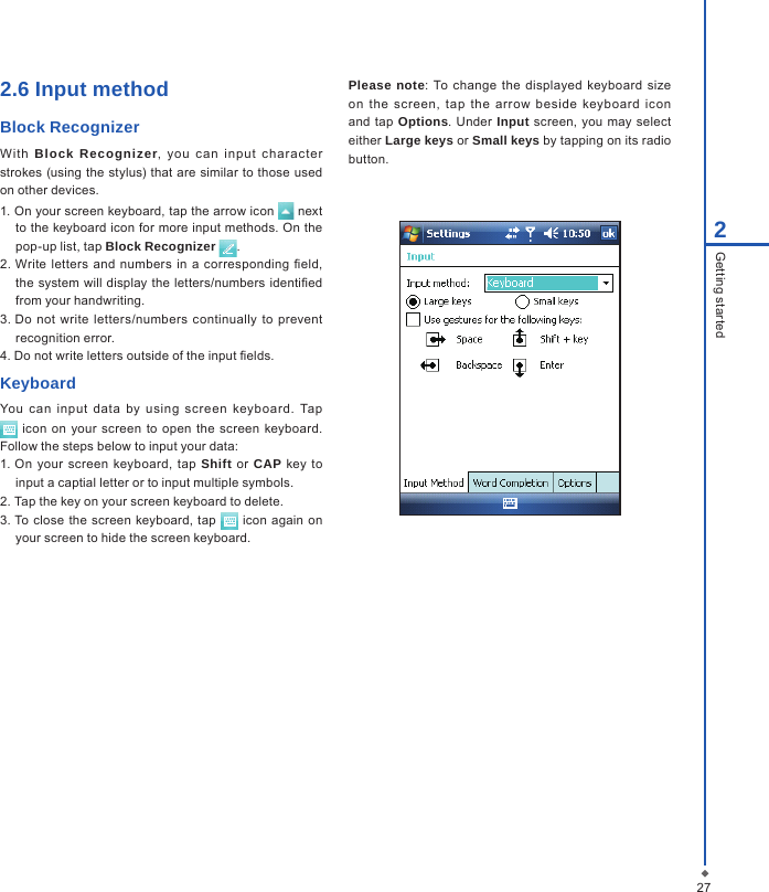 2.6 Input methodBlock Recognizer With  Block  Recognizer,  you  c an  in put  c harac ter strokes  (using the stylus) that are similar to those used on other devices.1. On your screen keyboard, tap the arrow icon   next to the keyboard icon for more input methods. On the pop-up list, tap Block Recognizer  .2. Write letters  and  numbers in  a corresponding eld, the  system will display the letters/numbers identied from your handwriting.3. Do not  write  letters/numbers  continually  to  prevent recognition error.4. Do not write letters outside of the input elds.KeyboardYou  can  input  data  by  using  screen  keyboard.  Tap  icon  on your  screen to  open  the  screen keyboard. Follow the steps below to input your data:1. On your  screen  keyboard, tap  Shift or CAP  key to input a captial letter or to input multiple symbols.2. Tap the key on your screen keyboard to delete.3. To close the  screen keyboard, tap   icon  again  on your screen to hide the screen keyboard.Please note:  To  change  the  displayed keyboard  size on  the  screen,  tap  the  arrow  beside  keyboard  icon and tap Options.  Under  Input  screen,  you may  select either Large keys or Small keys by tapping on its radio button.272Getting started