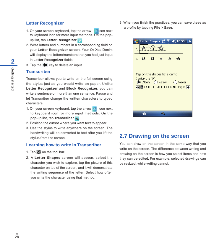 282Getting startedLetter Recognizer1. On your screen keyboard, tap the arrow    icon next to keyboard icon for more input methods. On the pop-up list, tap Letter Recognizer  .2. Write letters and numbers in a corresponding eld on   your  Letter Recognizer screen. Your O2 Xda Denim will display the letters/numbers that you had just input in Letter Recognizer elds.3. Tap the   key to delete an input.TranscriberTranscriber allows you to  write on  the full screen using the  stylus  just  as  you  would  write  on  paper.  Unlike Letter Recognizer and  Block Recognizer, you  can write a sentence or more than one sentence. Pause and let Transcriber  change the written  characters to  typed characters.1. On your screen keyboard, tap the arrow    icon next to  keyboard icon  for  more  input  methods.  On  the pop-up list, tap Transcriber  .2. Position the cursor where you want text to appear.3. Use the stylus to write anywhere on the screen. The handwriting will be converted to text after you lift the stylus from the screen.Learning how to write in Transcriber1. Tap   on the tool bar.2.  A  Letter Shapes  screen  will  appear,  select  the character  you  wish to explore, tap the  picture of this character on top of the screen, and it will demonstrate the writing sequence  of the letter. Select how  often you write the character using that method.3. When you nish the practices, you can save these as a prole by tapping File > Save.2.7 Drawing on the screenYou can draw on  the screen  in  the  same  way that you write on the screen. The difference between writing and drawing on the screen is how you select items and how they can be edited. For example, selected drawings can be resized, while writing cannot.