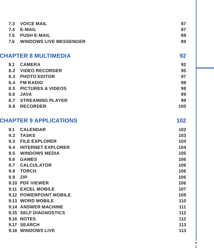 37.3  VOICE MAIL   877.4  E-MAIL  877.5  PUSH E-MAIL  897.6  WINDOWS LIVE MESSENGER  89 CHAPTER 8 MULTIMEDIA  928.1  CAMERA  928.2  VIDEO RECORDER  958.3  PHOTO EDITOR  978.4  FM RADIO  988.5  PICTURES &amp; VIDEOS  988.6  JAVA  998.7  STREAMING PLAYER  998.8    RECORDER  100 CHAPTER 9 APPLICATIONS  1029.1  CALENDAR  1029.2  TASKS  1039.3  FILE EXPLORER  1049.4  INTERNET EXPLORER  1049.5  WINDOWS MEDIA  1059.6  GAMES  1069.7  CALCULATOR  1069.8  TORCH  1069.9  ZIP  1069.10  PDF VIEWER  1069.11  EXCEL MOBILE  1079.12  POWERPOINT MOBILE  1099.13  WORD MOBILE  1109.14  ANSWER MACHINE  1119.15  SELF DIAGNOSTICS  1129.16  NOTES  1129.17  SEARCH  1139.18  WINDOWS LIVE  113