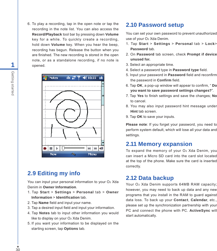 6.  To play  a  recording, tap in  the open  note  or tap  the recording  in the  note  list. You  can also access the Record/Playback tool bar by pressing down Volume key  fo r  a  while.  To  qui ckly  cr ea te  a  r ec ording, hold  down  Volume  key.  When  you hear  the  beep, recording has  begun.  Release the button when  you are nished. The new recording is stored in the open note,  or  as  a  standalone  recording,  if  no  note  is opened.2.9 Editing my infoYou can input your personal information to your O2 Xda Denim in Owner Information.1. Tap  Start  >  Settings  >  Personal  tab  >  Owner Information > Identification tab.2. Tap Name eld and input your name.3. Tap a desired input eld and input your information.4. Tap  Notes  tab to input other  information  you  would           like to display on your O2 Xda Denim.5. If  you  want your  information  to be displayed on  the starting screen, tap Options tab.2.10 Password setupYou can set your own password to prevent unauthorized use of your O2 Xda Denim.1.  Tap  Start  >  Settings  >  Personal  tab  >  Lock> Password tab.2. On  Password tab screen, check Prompt if device unused for.3. Select an appropriate time.4. Select a password type in Password type eld.5. Input your password in Password eld and reconrm the password in Confirm eld.6. Tap OK, a pop-up window will appear to conrm, &ldquo; Do you want to save password settings changes?&rdquo;.7. Tap Yes to nish  settings and save the changes;  No to cancel.8. You  may  also  input password  hint  message  under Hint tab screen.9. Tap OK to save your inputs.Please note: If you  forget your  password, you need to perform system default, which will lose all your data and settings.2.11 Memory expansionTo  expand  the  memor y  of  your  O2  Xda  Denim,  you can insert a Micro  SD  card into the  card slot located at the top of the  phone.  Make sure the card is inserted correctly.2.12 Data backupYour  O2  Xda  Denim  supports  64MB  R AM  capacity; however, you may need  to back  up data  and  any new programs  that you  install in  the  RAM  to guard  against data  loss.  To  back up  your  Contact,  Calendar,  etc., please set up the synchronization partnership with your PC and  connect  the phone  with PC.  ActiveSync will start automatically.301Getting started
