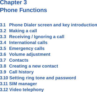 Chapter 3 Phone Functions3.1  Phone Dialer screen and key introduction3.2  Making a call3.3  Receiving / Ignoring a call3.4  International calls3.5  Emergency calls3.6  Volume adjustment3.7  Contacts3.8  Creating a new contact3.9  Call history 3.10 Setting ring tone and password3.11 SIM manager3.12 Video telephony