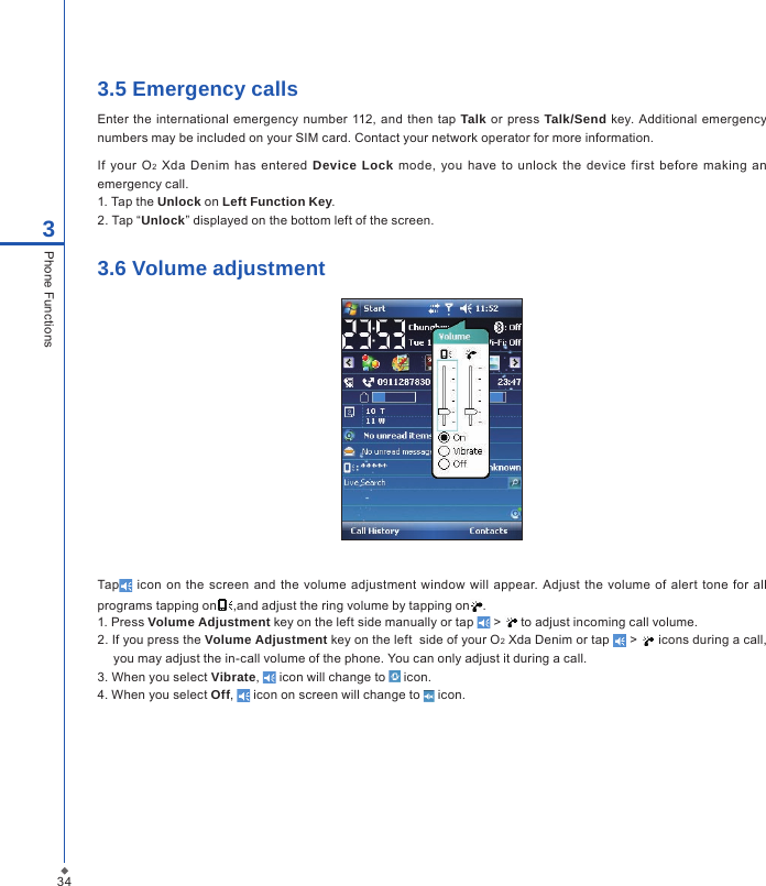 343.5 Emergency callsEnter  the international emergency number 112, and  then  tap  Talk  or press  Talk/Send key. Additional emergency numbers may be included on your SIM card. Contact your network operator for more information.If  your O2  Xda Denim  has  entered  Device Lock  mode,  you have  to  unlock  the  device  first before  making  an emergency call.1. Tap the Unlock on Left Function Key.2. Tap &ldquo;Unlock&rdquo; displayed on the bottom left of the screen.3.6 Volume adjustmentTap  icon on  the  screen  and  the  volume adjustment  window  will appear. Adjust  the  volume of alert tone  for all programs tapping on ,and adjust the ring volume by tapping on .1. Press Volume Adjustment key on the left side manually or tap   >   to adjust incoming call volume.2. If you press the Volume Adjustment key on the left  side of your O2 Xda Denim or tap   >   icons during a call, you may adjust the in-call volume of the phone. You can only adjust it during a call.3. When you select Vibrate,   icon will change to   icon.4. When you select Off,   icon on screen will change to   icon.3Phone Functions