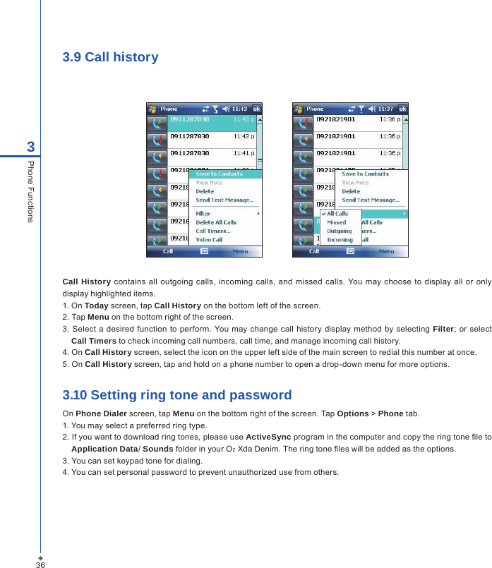 3.9 Call history         Call History  contains all  outgoing  calls, incoming calls,  and  missed calls. You  may choose  to display all or  only display highlighted items.1. On Today screen, tap Call History on the bottom left of the screen.2. Tap Menu on the bottom right of the screen.3.  Select  a desired function to perform. You may change call history display method  by  selecting  Filter; or select Call Timers to check incoming call numbers, call time, and manage incoming call history.4. On Call History screen, select the icon on the upper left side of the main screen to redial this number at once.5. On Call History screen, tap and hold on a phone number to open a drop-down menu for more options.3.10 Setting ring tone and passwordOn Phone Dialer screen, tap Menu on the bottom right of the screen. Tap Options > Phone tab.1. You may select a preferred ring type.2. If you want to download ring tones, please use ActiveSync program in the computer and copy the ring tone le to Application Data/ Sounds folder in your O2 Xda Denim. The ring tone les will be added as the options.3. You can set keypad tone for dialing.4. You can set personal password to prevent unauthorized use from others.363Phone Functions