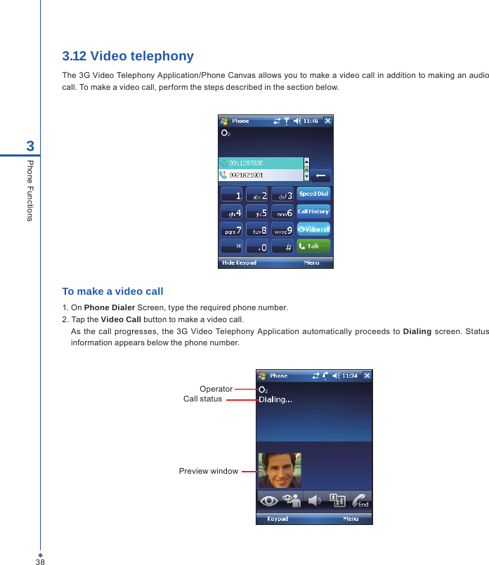 3.12 Video telephonyThe 3G Video Telephony Application/Phone Canvas allows you to make a video call in addition to making an audio call. To make a video call, perform the steps described in the section below.To make a video call1. On Phone Dialer Screen, type the required phone number.2. Tap the Video Call button to make a video call.As the  call progresses, the 3G  Video Telephony Application automatically  proceeds to  Dialing screen.  Status information appears below the phone number.Preview windowOperatorCall status383Phone Functions