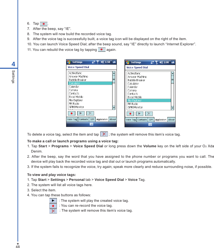 486.  Tap  .7.  After the beep, say &ldquo;IE&rdquo;.8.  The system will now build the recorded voice tag.9.  After the voice tag is successfully built, a voice tag icon will be displayed on the right of the item.10. You can launch Voice Speed Dial; after the beep sound, say &ldquo;IE&rdquo; directly to launch &ldquo;Internet Explorer&rdquo;.11. You can rebuild the voice tag by tapping   again.        To delete a voice tag, select the item and tap   ; the system will remove this item&rsquo;s voice tag.To make a call or launch programs using a voice tag:1. Tap Start  > Programs >  Voice Speed Dial or long press down the  Volume key on the left side of your O2 Xda Denim.2. After  the  beep, say the word  that you  have assigned  to the phone number or  programs  you  want to call.  The device will play back the recorded voice tag and dial out or launch programs automatically.3. If the system fails to recognize the voice, try again; speak more clearly and reduce surrounding noise, if possible.To view and play voice tags:1. Tap Start > Settings > Personal tab > Voice Speed Dial > Voice Tag.2. The system will list all voice tags here.3. Select the item.4. You can tap these buttons as follows:   : The system will play the created voice tag.            : You can re-record the voice tag.                                 : The system will remove this item&rsquo;s voice tag.4Settings