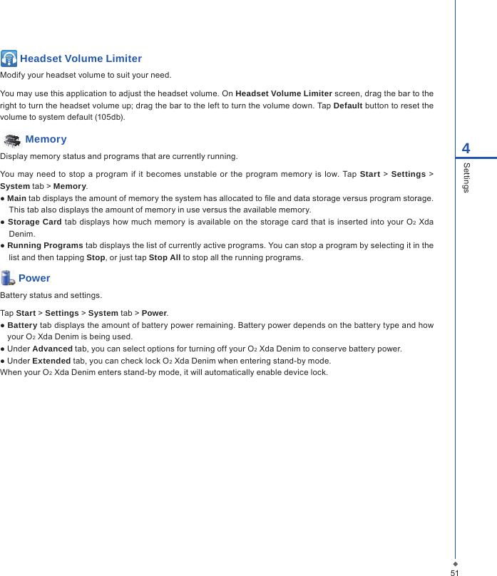 514Settings Headset Volume LimiterModify your headset volume to suit your need.You may use this application to adjust the headset volume. On Headset Volume Limiter screen, drag the bar to the right to turn the headset volume up; drag the bar to the left to turn the volume down. Tap Default button to reset the volume to system default (105db).  MemoryDisplay memory status and programs that are currently running.You may  need  to  stop a  program  if it becomes unstable or  the  program  memory is  low.  Tap  Start  > Settings  > System tab > Memory.● Main tab displays the amount of memory the system has allocated to le and data storage versus program storage. This tab also displays the amount of memory in use versus the available memory.● Storage Card tab displays  how  much memory is available on the storage  card  that is inserted into your O2 Xda Denim.● Running Programs tab displays the list of currently active programs. You can stop a program by selecting it in the list and then tapping Stop, or just tap Stop All to stop all the running programs. PowerBattery status and settings.Tap Start > Settings > System tab > Power.● Battery tab displays the amount of battery power remaining. Battery power depends on the battery type and how your O2 Xda Denim is being used.● Under Advanced tab, you can select options for turning off your O2 Xda Denim to conserve battery power.● Under Extended tab, you can check lock O2 Xda Denim when entering stand-by mode.When your O2 Xda Denim enters stand-by mode, it will automatically enable device lock.