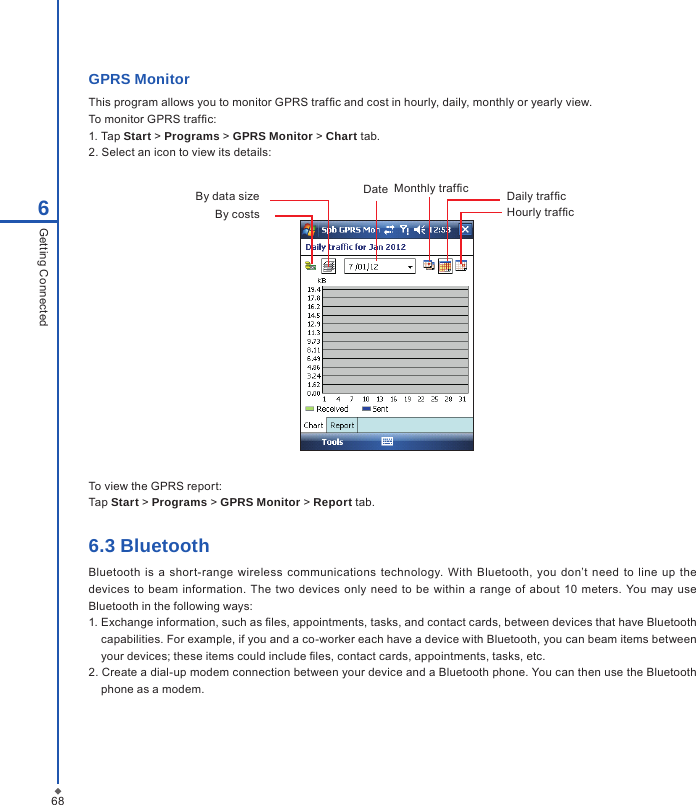 686Getting ConnectedGPRS MonitorThis program allows you to monitor GPRS trafc and cost in hourly, daily, monthly or yearly view. To monitor GPRS trafc:1. Tap Start > Programs > GPRS Monitor > Chart tab.2. Select an icon to view its details:Monthly trafcDate Daily trafcHourly trafcBy data sizeBy costsTo view the GPRS report:Tap Start > Programs > GPRS Monitor > Report tab.6.3 BluetoothBluetooth  is  a shor t-range  wireless communications  technology.  With  Bluetooth,  you  don&rsquo;t  need  to line up the devices  to beam  information. The two  devices  only need to be  within  a  range  of about  10  meters.  You  may use Bluetooth in the following ways:1. Exchange information, such as les, appointments, tasks, and contact cards, between devices that have Bluetooth capabilities. For example, if you and a co-worker each have a device with Bluetooth, you can beam items between your devices; these items could include les, contact cards, appointments, tasks, etc.2. Create a dial-up modem connection between your device and a Bluetooth phone. You can then use the Bluetooth phone as a modem.