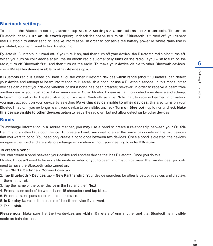 696Getting ConnectedBluetooth settingsTo  access  the  Bluetooth settings  screen,  tap  Start  > Settings  >  Connections  tab  >  Bluetooth.  To  turn on Bluetooth,  check  Turn on Bluetooth option; uncheck the option to turn off.  If  Bluetooth  is turned off, you  cannot use Bluetooth  to either  send  or receive information. In order  to conserve the  battery  power or where  radio use  is prohibited, you might want to turn Bluetooth off. By default, Bluetooth is turned off. If you turn it on, and then turn off your device, the Bluetooth radio also turns off. When you turn on your device again, the Bluetooth radio automatically turns on the radio. If you wish to turn on the radio, turn off  Bluetooth  rst,  and then  turn  on the  radio.  To make your device visible to other Bluetooth  devices, check Make this device visible to other devices option. If Bluetooth  radio is  turned  on, then  all  of  the  other  Bluetooth devices  within range (about  10  meters)  can  detect your device and attempt to beam information to it, establish a bond, or use a Bluetooth service. In this mode, other devices can detect your device whether or not a bond has been created; however, in order to receive a beam from another device, you must accept it on your device. Other Bluetooth devices can now detect your device and attempt to beam information to it, establish a bond, or use  a  Bluetooth service. Note that, to receive beamed  information, you must accept it on your device by selecting Make this device visible to other devices; this also turns on your Bluetooth radio. If you no longer want your device to be visible, uncheck Turn on Bluetooth option or uncheck Make this device visible to other devices option to leave the radio on, but not allow detection by other devices.BondsTo exchange  information in a secure manner, you may  use a bond  to create  a  relationship between your O2 Xda Denim and another Bluetooth device. To create a bond, you need to enter the same pass code on the two devices that you want to bond. You need only create a bond once between two devices. Once a bond is created, the devices recognize the bond and are able to exchange information without your needing to enter PIN again.To create a bond:You can create a bond between your device and another device that has Bluetooth. Once you do this,Bluetooth doesn&rsquo;t need to be in visible mode in order for you to beam information between the two devices; you only need to have the Bluetooth radio turned on.1. Tap Start > Settings > Connections tab2. Tap Bluetooth > Devices tab > New Partnership. Your device searches for other Bluetooth devices and displays them in the list.3. Tap the name of the other device in the list, and then Next.4. Enter a pass code of between 1 and 16 characters and tap Next.5. Enter the same pass code on the other device.6. In Display Name, edit the name of the other device if you want.7. Tap Finish.Please note: Make sure  that  the  two  devices are within 10 meters  of one  another  and that Bluetooth is in  visible mode on both devices.