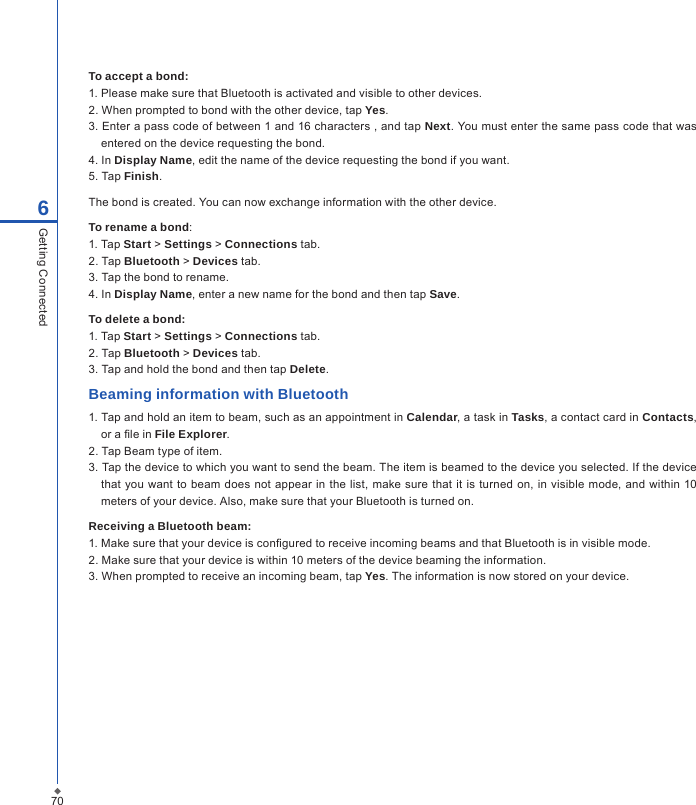 706Getting ConnectedTo accept a bond:1. Please make sure that Bluetooth is activated and visible to other devices.2. When prompted to bond with the other device, tap Yes.3. Enter a pass code of between 1 and 16 characters , and tap Next. You must enter the same pass code that was entered on the device requesting the bond.4. In Display Name, edit the name of the device requesting the bond if you want.5. Tap Finish.The bond is created. You can now exchange information with the other device.To rename a bond:1. Tap Start > Settings > Connections tab.2. Tap Bluetooth > Devices tab.3. Tap the bond to rename.4. In Display Name, enter a new name for the bond and then tap Save.To delete a bond:1. Tap Start > Settings > Connections tab.2. Tap Bluetooth > Devices tab.3. Tap and hold the bond and then tap Delete.Beaming information with Bluetooth1. Tap and hold an item to beam, such as an appointment in Calendar, a task in Tasks, a contact card in Contacts, or a le in File Explorer.2. Tap Beam type of item.3. Tap the device to which you want to send the beam. The item is beamed to the device you selected. If the device that you want to beam does not appear in the  list,  make sure  that it is turned on, in visible  mode,  and within 10 meters of your device. Also, make sure that your Bluetooth is turned on.Receiving a Bluetooth beam: 1. Make sure that your device is congured to receive incoming beams and that Bluetooth is in visible mode.2. Make sure that your device is within 10 meters of the device beaming the information.3. When prompted to receive an incoming beam, tap Yes. The information is now stored on your device.